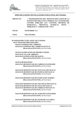 GERENCIA DE INFRAESTRUCTURA - SUBGERENCIA DE ESTUDIOS
PROYECTO:“ MEJORAMIENTO DEL SERVICIO EDUCATIVO DE LA
INSTITUCIÓN EDUCATIVA MODELO SAN ANTONIO DEL CENTRO POBLADO
SAN ANTONIO, DISTRITO DE MOQUEGUA, PROVINCIA MARISCAL NIETO –
MOQUEGUA”. CODIGO SNIP: 57613.
ESPECIFICACIONES TECNICAS DE ESTRUCTURAS CODIGO SNIP: 57613.
ESPECIFICACIONES TÉCNICAS ESTRUCTURAS NIVEL SECUNDARIA
PROYECTO : “MEJORAMIENTO DEL SERVICIO EDUCATIVO DE LA
INSTITUCIÓN EDUCATIVA MODELO SAN ANTONIO DEL
CENTRO POBLADO SAN ANTONIO, DISTRITO DE
MOQUEGUA, PROVINCIA MARISCAL NIETO –
MOQUEGUA”. CODIGO SNIP: 57613.
FECHA : SETIEMBRE 2014.
NIVEL : SECUNDARIA
04 INFRAESTRUCTURA NIVEL SECUNDARIA
04.01 TRABAJOS PRELIMINARES
04.01.01 LIMPIEZA DEL TERRENO
04.01.01.01 LIMPIEZA DEL TERRENO MANUAL
(Ídem al ítem 02.01.01.01), del Nivel Inicial.
04.01.02 ELIMINACIÓN DE OBSTRUCCIONES
04.01.02.01 TALA DE ARBOLES
04.01.02.02 ELIMINACIÓN DE RAÍCES
(Ídem al ítem 02.01.02.01), del Nivel Inicial.
04.01.03 REMOCIONES
04.01.03.01 DESMONTAJE DE LADRILLO PASTELERO
(Ídem al ítem 02.01.03.01), del Nivel Inicial.
04.01.03.02 DESMONTAJE DE VENTANAS METÁLICAS
04.01.03.03 DESMONTAJE DE PUERTAS METÁLICAS
(Ídem al ítem 02.01.03.02), del Nivel Inicial.
04.01.03.04 DESMONTAJE DE PUERTAS DE MADERA
(Ídem al ítem 02.01.03.04), del Nivel Inicial.
04.01.03.05 DESMONTAJE DE COLUMNAS METÁLICAS
04.01.03.06 DESMONTAJE DE VIGAS METÁLICAS
04.01.03.07 DESMONTAJE DE CORREAS METÁLICAS
(Ídem al ítem 02.01.03.05), del Nivel Inicial.
04.01.03.08 DESMONTAJE DE APARATOS SANITARIOS
(Ídem al ítem 02.01.03.09), del Nivel Inicial.
04.01.03.09 DESMONTAJE DE TECHO DE CALAMINA
(Ídem al ítem 02.01.03.10), del Nivel Inicial.
 