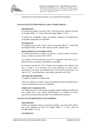 GERENCIA DE INFRAESTRUCTURA - SUBGERENCIA DE ESTUDIOS
PROYECTO:“ MEJORAMIENTO DEL SERVICIO EDUCATIVO DE LA
INSTITUCIÓN EDUCATIVA MODELO SAN ANTONIO DEL CENTRO POBLADO
SAN ANTONIO, DISTRITO DE MOQUEGUA, PROVINCIA MARISCAL NIETO –
MOQUEGUA”. CODIGO SNIP: 57613.
ESPECIFICACIONES TECNICAS DE ESTRUCTURAS CODIGO SNIP: 57613.
ejecución de la construcción provisional con la aprobación del Inspector.
01.01.04 ALMACEN PROVISIONAL PARA COMBUSTIBLES.
DESCRIPCIÓN
Se construirá de madera con esteras 2.00 x 3.00 mt para techo, sujetados con Palos
de Eucalipto Rollizo 3" x 3.5m y Palos de Eucalipto Rollizo 2" X 5m.
El almacén de combustible constara de bandejas, recipiente de acumulación de
combustible, dispensador de combustible.
MATERIALES
Se emplearán esteras 2.00 x 3.00 mt., Palos de Eucalipto Rollizo 3" x 3.50m, Palos
de Eucalipto Rollizo 2.00" X 5.00m, Madera Tornillo, Alambre negro.
PROCEDIMIENTO CONSTRUCTIVO.
El vestuario provisional se realizara con parantes y vigas de madera, los muros y
techo se realizara con esteras 2.00 x 3.00 mt.
Las columnas serán de madera de sección 4”x4” espaciadas cada 3.00 m., que se
fijarán al terreno con piedras, manteniendo la verticalidad.
Se colocarán cuartones de 11/2“x3” fijados transversalmente a las columnas en la
base, al medio y en el encuentro con la viga perimetral, así como correas
transversales a las vigas, que permitirán anclar con las esteras proyectadas. Las
vigas de 6“x3” serán perimetrales e intermedias espaciadas cada 0.60 m.
MÉTODO DE MEDICIÓN
La unidad de medida es el Unidad (Und)
Norma de medición: Se medirá el área neta techada del ambiente destinado para el
comedor considerándose el área de 7.00x4.00m.
FORMA DE VALORIZACIÓN
Los trabajos descritos en esta partida se pagarán al haber realizado la medición del
área techada por el costo unitario del Presupuesto y al verificar la correcta
ejecución de la construcción provisional con la aprobación del Inspector.
01.01.05 TALLER PROVISIONAL DE FERRERIA.
DESCRIPCIÓN
El taller de carpintería en fierro se construirá de madera con esteras 2.00 x 3.00 mt
para techo, sujetados con Palos de Eucalipto Rollizo 3" x 3.5m y Palos de
Eucalipto Rollizo 2" X 5m.
MATERIALES
 