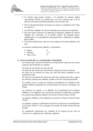 GERENCIA DE INFRAESTRUCTURA - SUBGERENCIA DE ESTUDIOS
PROYECTO:“ MEJORAMIENTO DEL SERVICIO EDUCATIVO DE LA
INSTITUCIÓN EDUCATIVA MODELO SAN ANTONIO DEL CENTRO POBLADO
SAN ANTONIO, DISTRITO DE MOQUEGUA, PROVINCIA MARISCAL NIETO –
MOQUEGUA”. CODIGO SNIP: 57613.
ESPECIFICACIONES TECNICAS DE ESTRUCTURAS CODIGO SNIP: 57613.
 La relación agua-cemento máxima, o el contenido de cemento mínimo
seleccionados, deberán ser aquellos que en la curva muestren que se ha de
obtener la resistencia de diseño aumentada en por lo menos 15%.
 Para la selección del número de muestras de ensayo se considerará como “clase
de concreto” a:
 Las diferentes calidades de concreto requeridas por resistencia en compresión.
 Para una misma resistencia en compresión, las diferentes calidades de concreto
obtenidas por variaciones en el tamaño máximo del agregado grueso,
modificaciones en la granulometría del agregado fino, o utilización de cualquier
tipo de aditivo.
 El concreto producido por cada uno de los equipos de mezclado utilizados en la
obra
Las mezclas considerarán los siguientes asentamientos:
 Zapatas: 4”
 Columnas: 3 ½”
 Vigas y losas: 3”
E. EVALUACIÓN DE LA CALIDAD DEL CONCRETO
Las muestras para ensayos de resistencia en compresión de cada clase de concreto
colocado cada día deberán ser tomadas:
No menos de una muestra de ensayo por día.
No menos de una muestra por cada 40 metros cúbicos de concreto colocado.
No menos de una muestra de ensayo por cada 300 metros cuadrados de área
superficial de losas.
No menos de una muestra de ensayo por cada cinco camiones para losas o vigas o
por cada dos camiones para columnas, cuando se trate de concreto premezclado.
Se considera como un ensayo de resistencia al promedio de los resultados de dos
probetas cilíndricas preparadas de la misma muestra de concreto y ensayadas a los
28 días.
Las muestras de concreto a ser utilizadas en la preparación de las probetas
cilíndricas a ser empleadas en los ensayos de resistencia en compresión, se tomarán
de acuerdo al procedimiento indicado en la Norma Técnica Peruana 339.036.
Las probetas cilíndricas serán moldeadas de acuerdo a la Norma Técnica Peruana
339.033.
Las probetas curadas en el laboratorio lo serán de acuerdo de las recomendaciones
de la Norma ASTM C-192 y ensayadas de acuerdo a la Norma Técnica Peruana
339.034.
Se considerarán satisfactorios los resultados de los ensayos de una clase de
concreto, si se cumplen las dos condiciones siguientes:
 