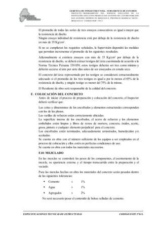 GERENCIA DE INFRAESTRUCTURA - SUBGERENCIA DE ESTUDIOS
PROYECTO:“ MEJORAMIENTO DEL SERVICIO EDUCATIVO DE LA
INSTITUCIÓN EDUCATIVA MODELO SAN ANTONIO DEL CENTRO POBLADO
SAN ANTONIO, DISTRITO DE MOQUEGUA, PROVINCIA MARISCAL NIETO –
MOQUEGUA”. CODIGO SNIP: 57613.
ESPECIFICACIONES TECNICAS DE ESTRUCTURAS CODIGO SNIP: 57613.
El promedio de todas las series de tres ensayos consecutivos es igual o mayor que
la resistencia de diseño.
Ningún ensayo individual de resistencia está por debajo de la resistencia de diseño
en más de 35 Kg/cm².
Si no se cumplieran los requisitos señalados, la Supervisión dispondrá las medidas
que permitan incrementar el promedio de los siguientes resultados.
Adicionalmente si existiera ensayos con más de 35 Kg/cm² por debajo de la
resistencia de diseño, se deberá extraer testigos del área cuestionada de acuerdo a la
Norma Técnica Peruana 339.059; estos testigos deberán ser tres como mínimo y
deberán secarse al aire por siete días antes de ser ensayados en estado seco.
El concreto del área representado por los testigos se considerará estructuralmente
adecuado si el promedio de los tres testigos es igual a por lo menos el 85% de la
resistencia de diseño, y ningún testigo es menor del 75% de la misma.
El Residente de obra será responsable de la calidad del concreto.
F. COLOCACIÓN DEL CONCRETO
Antes de iniciar el proceso de preparación y colocación del concreto, el Inspector
deberá verificar que:
Las cotas y dimensiones de los encofrados y elementos estructurales corresponden
con los de los planos.
Las varillas de refuerzo están correctamente ubicadas.
La superficie interna de los encofrados, el acero de refuerzo y los elementos
embebidos están limpios y libres de restos de mortero, concreto, óxidos, aceite,
grasa, pintura o cualquier elemento perjudicial para el concreto.
Los encofrados estén terminados, adecuadamente arriostrados, humedecidos y/o
aceitados.
Se cuenta en obra con el número suficiente de los equipos a ser empleados en el
proceso de colocación y ellos estén en perfectas condiciones de uso.
Se cuenta en obra con todos los materiales necesarios.
F.01 MEZCLADO
En las mezclas se controlará los pesos de los componentes, el asentamiento de la
mezcla, su apariencia externa y el tiempo transcurrido entre la preparación y el
vaciado.
Para las mezclas hechas en obra los materiales del concreto serán pesados dentro
de las siguientes tolerancias:
 Cemento ± 1%
 Agua ± 1%
 Agregados ± 2%
No será necesario pesar el contenido de bolsas selladas de cemento.
 