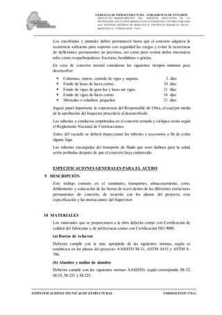 GERENCIA DE INFRAESTRUCTURA - SUBGERENCIA DE ESTUDIOS
PROYECTO:“ MEJORAMIENTO DEL SERVICIO EDUCATIVO DE LA
INSTITUCIÓN EDUCATIVA MODELO SAN ANTONIO DEL CENTRO POBLADO
SAN ANTONIO, DISTRITO DE MOQUEGUA, PROVINCIA MARISCAL NIETO –
MOQUEGUA”. CODIGO SNIP: 57613.
ESPECIFICACIONES TECNICAS DE ESTRUCTURAS CODIGO SNIP: 57613.
Los encofrados y puntales deben permanecer hasta que el concreto adquiera la
resistencia suficiente para soportar con seguridad las cargas y evitar la ocurrencia
de deflexiones permanentes no previstas, así como para resistir daños mecánicos
tales como resquebrajaduras, fracturas, hendiduras o grietas.
En caso de concreto normal consideran los siguientes tiempos mínimos para
desencofrar:
 Columnas, muros, costado de vigas y zapatas. 2 días
 Fondo de losas de luces cortas. 10 días
 Fondo de vigas de gran luz y losas sin vigas 21 días
 Fondo de vigas de luces cortas 16 días
 Ménsulas o voladizos pequeños 21 días
Jugará papel importante la experiencia del Responsable de Obra, el cual por medio
de la aprobación del Inspector procederá al desencofrado.
Las tuberías y conductos empotrados en el concreto armado y ciclópeo serán según
el Reglamento Nacional de Construcciones.
Antes del vaciado se deberá inspeccionar las tuberías y accesorios a fin de evitar
alguna fuga.
Las tuberías encargadas del transporte de fluido que sean dañinos para la salud,
serán probadas después de que el concreto haya endurecido.
ESPECIFICACIONES GENERALES PARA EL ACERO
9 DESCRIPCIÓN
Este trabajo consiste en el suministro, transportes, almacenamiento, corte,
doblamiento y colocación de las barras de acero dentro de las diferentes estructuras
permanentes de concreto, de acuerdo con los planos del proyecto, esta
especificación y las instrucciones del Supervisor.
10 MATERIALES
Los materiales que se proporcionen a la obra deberán contar con Certificación de
calidad del fabricante y de preferencia contar con Certificación ISO 9000.
(a) Barras de refuerzo
Deberán cumplir con la más apropiada de las siguientes normas, según se
establezca en los planos del proyecto: AASHTO M-31, ASTM A615 y ASTM A-
706.
(b) Alambre y mallas de alambre
Deberán cumplir con las siguientes normas AASHTO, según corresponda: M-32,
M-55, M-221 y M-225.
 