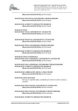 GERENCIA DE INFRAESTRUCTURA - SUBGERENCIA DE ESTUDIOS
PROYECTO:“ MEJORAMIENTO DEL SERVICIO EDUCATIVO DE LA
INSTITUCIÓN EDUCATIVA MODELO SAN ANTONIO DEL CENTRO POBLADO
SAN ANTONIO, DISTRITO DE MOQUEGUA, PROVINCIA MARISCAL NIETO –
MOQUEGUA”. CODIGO SNIP: 57613.
ESPECIFICACIONES TECNICAS DE ESTRUCTURAS CODIGO SNIP: 57613.
(Ídem al ítem 02.02.03.03.02), del Nivel Inicial.
04.02.03.03.03 COLUMNAS, ENCOFRADO Y DESENCOFRADO
(Ídem al ítem 02.02.03.03.03), del Nivel Inicial.
04.02.03.03.04 ACERO F'Y=4200 KG/CM2 GRADO 60
(Ídem al ítem 02.02.03.03.04), del Nivel Inicial.
04.02.03.04 VIGAS
04.02.03.04.01 VIGAS, CONCRETO F'C=210 KG/CM2
(Ídem al ítem 02.02.03.04.01), del Nivel Inicial.
04.02.03.04.02 VIGUETAS, CONCRETO F'C=175 KG/CM2
(Ídem al ítem 02.02.03.04.02), del Nivel Inicial.
04.02.03.04.03 VIGAS, ENCOFRADO Y DESENCOFRADO
(Ídem al ítem 02.02.03.04.03), del Nivel Inicial.
04.02.03.04.04 ACERO F'Y=4200 KG/CM2 GRADO 60
(Ídem al ítem 02.02.03.04.04), del Nivel Inicial.
04.02.03.05 LOSAS ALIGERADAS
04.02.03.05.01 LOSA ALIGERADA, CONCRETO F'C=210 KG/CM2
(Ídem al ítem 02.02.03.04.04), del Nivel Inicial.
04.02.03.05.02 LOSA ALIGERADA, ENCOFRADO Y DESENCOFRADO
04.02.03.05.03 ACERO F'Y=4200 KG/CM2 GRADO 60
(Ídem al ítem 02.02.03.05.03), del Nivel Inicial.
04.02.03.05.04 LADRILLO DE ARCILLA PARA TECHO
(Ídem al ítem 02.02.03.05.04), del Nivel Inicial.
04.02.03.06 LOSAS MACIZAS
Son losas de superficie plana, constituidas por concreto en todo su espesor y
extensión.
04.02.03.06.01 LOSA MACIZA, CONCRETO F'C=210 KG/CM2
(Ídem al ítem 03.02.03.06.01), del Nivel Primaria.
04.02.03.06.02 LOSA MACIZA, ENCOFRADO Y DESENCOFRADO
(Ídem al ítem 03.02.03.06.02), del Nivel Primaria.
04.02.03.06.03 ACERO F'Y=4200 KG/CM2 GRADO 60
 