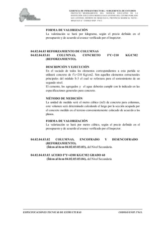 GERENCIA DE INFRAESTRUCTURA - SUBGERENCIA DE ESTUDIOS
PROYECTO:“ MEJORAMIENTO DEL SERVICIO EDUCATIVO DE LA
INSTITUCIÓN EDUCATIVA MODELO SAN ANTONIO DEL CENTRO POBLADO
SAN ANTONIO, DISTRITO DE MOQUEGUA, PROVINCIA MARISCAL NIETO –
MOQUEGUA”. CODIGO SNIP: 57613.
ESPECIFICACIONES TECNICAS DE ESTRUCTURAS CODIGO SNIP: 57613.
FORMA DE VALORIZACIÓN
La valorización se hará por kilogramo, según el precio definido en el
presupuesto y de acuerdo al avance verificado por el Inspector.
04.02.04.03 REFORZAMIENTO DE COLUMNAS
04.02.04.03.01 COLUMNAS, CONCRETO F'C=210 KG/CM2
(REFORZAMIENTO).
DESCRIPCIÓN Y EJECUCIÓN
En el vaciado de todos los elementos correspondientes a esta partida se
utilizará concreto de f’c=210 Kg/cm2. Son aquellos elementos estructurales
principales del módulo S-3 el cual se reforzara para el sostenimiento de un
segundo nivel.
El cemento, los agregados y el agua deberán cumplir con lo indicado en las
especificaciones generales para concreto.
MÉTODO DE MEDICIÓN
La unidad de medida será el metro cúbico (m3) de concreto para columnas,
este volumen será determinado calculando el largo por la sección ocupada por
el concreto medido en el terreno convenientemente colocado de acuerdo a los
planos.
FORMA DE VALORIZACIÓN
La valorización se hará por metro cúbico, según el precio definido en el
presupuesto y de acuerdo al avance verificado por el Inspector.
04.02.04.03.02 COLUMNAS, ENCOFRADO Y DESENCOFRADO
(REFORZAMIENTO).
(Ídem al ítem 04.02.03.03.03), del Nivel Secundaria.
04.02.04.03.03 ACERO F'Y=4200 KG/CM2 GRADO 60
(Ídem al ítem 04.02.03.03.04), del Nivel Secundaria
 