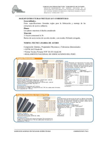GERENCIA DE INFRAESTRUCTURA - SUBGERENCIA DE ESTUDIOS
PROYECTO:“ MEJORAMIENTO DEL SERVICIO EDUCATIVO DE LA
INSTITUCIÓN EDUCATIVA MODELO SAN ANTONIO DEL CENTRO POBLADO
SAN ANTONIO, DISTRITO DE MOQUEGUA, PROVINCIA MARISCAL NIETO –
MOQUEGUA”. CODIGO SNIP: 57613.
ESPECIFICACIONES TECNICAS DE ESTRUCTURAS CODIGO SNIP: 57613.
04.02.05 ESTRUCTURAS METÁLICAS Y COBERTURAS
Generalidades.
Estas especificaciones formulan reglas para la fabricación y montaje de las
estructuras de acero a utilizarse.
Planos
Los planos muestran el diseño considerado
Material.
3.1Acero estructural A-36
Barras de acero rectas de sección circular, con resaltes Hi-bond corrugada,
NORMA TECNICA BARRA DE ACERO
Composición Química, Propiedades Mecánicas y Tolerancias dimensionales:
• ASTM A615 Grado 60
• Norma Técnica Peruana NTP 341.031 Grado 60.
• REGLAMENTO NACIONAL DE EDIFICACIONES DEL PERÚ.
 