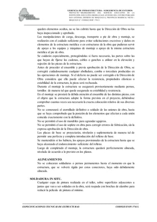 GERENCIA DE INFRAESTRUCTURA - SUBGERENCIA DE ESTUDIOS
PROYECTO:“ MEJORAMIENTO DEL SERVICIO EDUCATIVO DE LA
INSTITUCIÓN EDUCATIVA MODELO SAN ANTONIO DEL CENTRO POBLADO
SAN ANTONIO, DISTRITO DE MOQUEGUA, PROVINCIA MARISCAL NIETO –
MOQUEGUA”. CODIGO SNIP: 57613.
ESPECIFICACIONES TECNICAS DE ESTRUCTURAS CODIGO SNIP: 57613.
queden elementos ocultos, no se los cubrirá hasta que la Dirección de Obra no los
haya inspeccionado y aprobado.
Las manipulaciones de carga, descarga, transporte a pie de obra y montaje, se
realizarán con el cuidado suficiente para evitar solicitaciones excesivas y daños en
elementos de la estructura metálica o en estructuras de la obra que pudieran servir
de apoyo a los equipos y máquinas de montaje o apoyo de la misma estructura
metálica al pie de obra.
Se cuidarán especialmente, protegiéndolas si fuera necesario, las partes sobre las
que hayan de fijarse las cadenas, cables o ganchos a utilizar en la elevación y
sujeción de las piezas de la estructura.
Antes de proceder al ensamble y previa aprobación de la Dirección de Obra, se
corregirá cuidadosamente cualquier abolladura, comba o torcedura producidas en
las operaciones de montaje. Si el defecto no puede ser corregido o la Dirección de
Obra considera que ello puede afectar la resistencia, propiedades elásticas o
estabilidad de la estructura, la pieza será rechazada.
Durante el montaje la estructura se asegurará provisoriamente mediante pernos,
tornillos de manera tal que quede asegurada su estabilidad y resistencia.
En el montaje se prestará la debida atención al ensamble de las distintas piezas, con
el objeto que la estructura adopte la forma prevista en el proyecto, debiéndose
comprobar cuantas veces sea necesario la exacta colocación relativa de sus diversas
partes.
No se comenzará el atornillado definitivo o soldado de las uniones de obra, hasta
que se haya comprobado que la posición de los elementos que afectan a cada unión
coincida exactamente con la definitiva.
No se permitirá el uso de mandriles para agrandar agujeros.
No se permitirá el uso de soplete en obra para corregir errores de fabricación, sin la
expresa aprobación de la Dirección de obra.
Las placas de base se proyectarán, nivelarán y suplementaria de manera tal de
permitir una perfecta y completa introducción del relleno de base.
Se mantendrán si los hubiera, los apoyos provisionales de la estructura hasta que se
haya alcanzado el endurecimiento suficiente del relleno.
Luego de completado el montaje, la estructura quedará perfectamente alineada,
nivelada de acuerdo a lo previsto en los planos.
ALINEAMIENTO.
No se colocaran soldaduras o pernos permanentes hasta el momento en que la
estructura, que se volverá rígida por estos conectores, haya sido debidamente
alineada.
SOLDADURA IN SITU.
Cualquier capa de pintura realizada en el taller, sobre superficies adyacentes a
juntas que van a ser soldadas en la obra, será raspada con brochas de alambre para
reducir la película de pintura al mínimo.
 
