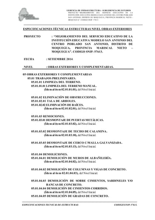 GERENCIA DE INFRAESTRUCTURA - SUBGERENCIA DE ESTUDIOS
PROYECTO:“ MEJORAMIENTO DEL SERVICIO EDUCATIVO DE LA
INSTITUCIÓN EDUCATIVA MODELO SAN ANTONIO DEL CENTRO POBLADO
SAN ANTONIO, DISTRITO DE MOQUEGUA, PROVINCIA MARISCAL NIETO –
MOQUEGUA”. CODIGO SNIP: 57613.
ESPECIFICACIONES TECNICAS DE ESTRUCTURAS CODIGO SNIP: 57613.
ESPECIFICACIONES TÉCNICAS ESTRUCTURAS NIVEL OBRAS EXTERIORES
PROYECTO : “MEJORAMIENTO DEL SERVICIO EDUCATIVO DE LA
INSTITUCIÓN EDUCATIVA MODELO SAN ANTONIO DEL
CENTRO POBLADO SAN ANTONIO, DISTRITO DE
MOQUEGUA, PROVINCIA MARISCAL NIETO –
MOQUEGUA”. CODIGO SNIP: 57613.
FECHA : SETIEMBRE 2014.
NIVEL : OBRAS EXTERIORES Y COMPLEMENTARIAS.
05 OBRAS EXTERIORES Y COMPLEMENTARIAS
05.01 TRABAJOS PRELIMINARES.
05.01.01 LIMPIEZA DEL TERRENO.
05.01.01.01 LIMPIEZA DEL TERRENO MANUAL.
(Ídem al ítem 02.01.01.01), delNivel Inicial.
05.01.02 ELIMINACIÓN DE OBSTRUCCIONES.
05.01.02.01 TALA DE ARBOLES.
05.01.02.02 ELIMINACIÓN DE RAÍCES.
(Ídem al ítem 02.01.02.01), delNivel Inicial.
05.01.03 REMOCIONES.
05.01.03.01 DESMONTAJE DE PUERTAS METÁLICAS.
(Ídem al ítem 02.01.03.02), delNivel Inicial.
05.01.03.02 DESMONTAJE DE TECHO DE CALAMINA.
(Ídem al ítem 02.01.03.10), delNivel Inicial.
05.01.03.03 DESMONTAJE DE CERCO C/MALLA GALVANIZADA.
(Ídem al ítem 02.01.03.13), delNivel Inicial.
05.01.04 DEMOLICIONES.
05.01.04.01 DEMOLICIÓN DE MUROS DE ALBAÑILERÍA.
(Ídem al ítem 02.01.04.02), delNivel Inicial.
05.01.04.02 DEMOLICIÓN DE COLUMNAS Y VIGAS DE CONCRETO.
(Ídem al ítem 02.01.04.03), del Nivel Inicial.
05.01.04.03 DEMOLICIÓN DE SOBRE CIMIENTOS, SARDINELES Y/O
BANCAS DE CONCRETO.
05.01.04.04 DEMOLICIÓN DE CIMIENTOS CORRIDOS.
(Ídem al ítem 02.01.04.05), delNivel Inicial.
05.01.04.05 DEMOLICIÓN DE GRADAS DE CONCRETO.
 