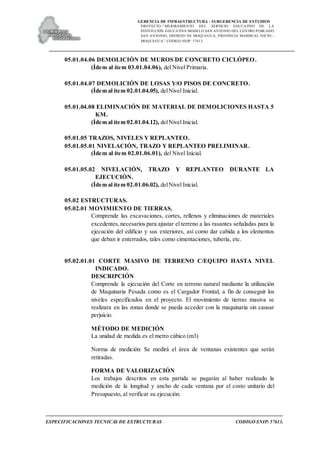 GERENCIA DE INFRAESTRUCTURA - SUBGERENCIA DE ESTUDIOS
PROYECTO:“ MEJORAMIENTO DEL SERVICIO EDUCATIVO DE LA
INSTITUCIÓN EDUCATIVA MODELO SAN ANTONIO DEL CENTRO POBLADO
SAN ANTONIO, DISTRITO DE MOQUEGUA, PROVINCIA MARISCAL NIETO –
MOQUEGUA”. CODIGO SNIP: 57613.
ESPECIFICACIONES TECNICAS DE ESTRUCTURAS CODIGO SNIP: 57613.
05.01.04.06 DEMOLICIÓN DE MUROS DE CONCRETO CICLÓPEO.
(Ídem al ítem 03.01.04.06), del Nivel Primaria.
05.01.04.07 DEMOLICIÓN DE LOSAS Y/O PISOS DE CONCRETO.
(Ídem al ítem 02.01.04.05), delNivel Inicial.
05.01.04.08 ELIMINACIÓN DE MATERIAL DE DEMOLICIONES HASTA 5
KM.
(Ídem al ítem 02.01.04.12), delNivel Inicial.
05.01.05 TRAZOS, NIVELES Y REPLANTEO.
05.01.05.01 NIVELACIÓN, TRAZO Y REPLANTEO PRELIMINAR.
(Ídem al ítem 02.01.06.01), del Nivel Inicial.
05.01.05.02 NIVELACIÓN, TRAZO Y REPLANTEO DURANTE LA
EJECUCIÓN.
(Ídem al ítem 02.01.06.02), delNivel Inicial.
05.02 ESTRUCTURAS.
05.02.01 MOVIMIENTO DE TIERRAS.
Comprende las excavaciones, cortes, rellenos y eliminaciones de materiales
excedentes,necesarios para ajustar el terreno a las rasantes señaladas para la
ejecución del edificio y sus exteriores, así como dar cabida a los elementos
que deban ir enterrados, tales como cimentaciones, tubería, etc.
05.02.01.01 CORTE MASIVO DE TERRENO C/EQUIPO HASTA NIVEL
INDICADO.
DESCRIPCIÓN
Comprende la ejecución del Corte en terreno natural mediante la utilización
de Maquinaria Pesada como es el Cargador Frontal, a fin de conseguir los
niveles especificados en el proyecto. El movimiento de tierras masiva se
realizara en las zonas donde se pueda acceder con la maquinaria sin causar
perjuicio.
MÉTODO DE MEDICIÓN
La unidad de medida es el metro cúbico (m3)
Norma de medición: Se medirá el área de ventanas existentes que serán
retiradas.
FORMA DE VALORIZACIÓN
Los trabajos descritos en esta partida se pagarán al haber realizado la
medición de la longitud y ancho de cada ventana por el costo unitario del
Presupuesto, al verificar su ejecución.
 