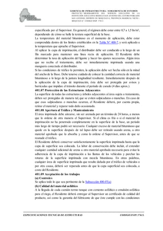 GERENCIA DE INFRAESTRUCTURA - SUBGERENCIA DE ESTUDIOS
PROYECTO:“ MEJORAMIENTO DEL SERVICIO EDUCATIVO DE LA
INSTITUCIÓN EDUCATIVA MODELO SAN ANTONIO DEL CENTRO POBLADO
SAN ANTONIO, DISTRITO DE MOQUEGUA, PROVINCIA MARISCAL NIETO –
MOQUEGUA”. CODIGO SNIP: 57613.
ESPECIFICACIONES TECNICAS DE ESTRUCTURAS CODIGO SNIP: 57613.
especificada por el Supervisor. En general, el régimen debe estar entre 0,7 a 1,5 lts/m²,
dependiendo de cómo se halle la textura superficial de la base.
La temperatura del material bituminoso en el momento de aplicación, debe estar
comprendida dentro de los límites establecidos en la Tabla N° 400-7, y será aplicado a
la temperatura que apruebe el Supervisor.
Al aplicar la capa de imprimación, el distribuidor debe ser conducido a lo largo de un
filo marcado para mantener una línea recta de aplicación. El Residente debe
determinar la tasa de aplicación del ligante y hacer los ajustes necesarios. Algún área
que no reciba el tratamiento, debe ser inmediatamente imprimada usando una
manguera conectada al distribuidor.
Si las condiciones de tráfico lo permiten, la aplicación debe ser hecha sólo en la mitad
del ancho de la Base. Debe tenerse cuidado de colocar la cantidad correcta de material
bituminoso a lo largo de la juntura longitudinal resultante. Inmediatamente después de
la aplicación de la capa de imprimación, ésta debe ser protegida por avisos y
barricadas que impidan el tránsito durante el período de curado (4 días aprox.).
401.07 Protección de las Estructuras Adyacentes
La superficie de todas las estructuras y árboles adyacentes al área sujeta a tratamiento,
deben ser protegidas de manera tal, que se eviten salpicaduras o manchas. En caso de
que esas salpicaduras o manchas ocurran, el Residente deberá, por cuenta propia,
retirar el material y reparar todo daño ocasionado.
401.08 Apertura al Tráfico y Mantenimiento
El área imprimada debe airearse, sin ser arenada por un término de 24 horas, a menos
que lo ordene de otra manera el Supervisor. Si el clima es frío o si el material de
imprimación no ha penetrado completamente en la superficie de la base, un período
más largo de tiempo podrá ser necesario. Cualquier exceso de material bituminoso que
quede en la superficie después de tal lapso debe ser retirado usando arena, u otro
material aprobado que lo absorba y como lo ordene el Supervisor, antes de que se
reanude el tráfico.
El Residente deberá conservar satisfactoriamente la superficie imprimada hasta que la
capa de superficie sea colocada. La labor de conservación debe incluir, el extender
cualquier cantidad adicional de arena u otro material aprobado necesario para evitar la
adherencia de la capa de imprimación a las llantas de los vehículos y parchar las
roturas de la superficie imprimada con mezcla bituminosa. En otras palabras,
cualquier área de superficie imprimada que resulte dañada por el tráfico de vehículos o
por otra causa, deberá ser reparada antes de que la capa superficial sea colocada, a
costo del Residente.
401.09 Aceptación de los trabajos
(a) Controles
Se aplica todo lo que sea pertinente de la Subsección 400.07(a)
(b) Calidad del material asfáltico
A la llegada de cada camión termo tanque con cemento asfáltico o emulsión asfáltica
para el riego, el Residente deberá entregar al Supervisor un certificado de calidad del
producto, así como la garantía del fabricante de que éste cumple con las condiciones
 
