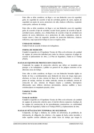 GERENCIA DE INFRAESTRUCTURA - SUBGERENCIA DE ESTUDIOS
PROYECTO:“ MEJORAMIENTO DEL SERVICIO EDUCATIVO DE LA
INSTITUCIÓN EDUCATIVA MODELO SAN ANTONIO DEL CENTRO POBLADO
SAN ANTONIO, DISTRITO DE MOQUEGUA, PROVINCIA MARISCAL NIETO –
MOQUEGUA”. CODIGO SNIP: 57613.
ESPECIFICACIONES TECNICAS DE ESTRUCTURAS CODIGO SNIP: 57613.
Entre ellos se debe considerar, sin llegar a ser una limitación: casco de seguridad,
gafas de seguridad de acuerdo al tipo de actividad, guantes de cuero, zapatos de
seguridad con punta de acero, protectores de oído, chalecos reflectivos, respirador
contra polvo, uniforme de trabajo.
Entre ellos se debe considerar, sin llegar a ser una limitación: casco de seguridad,
gafas de acuerdo al tipo de actividad, escudo facial, guantes de acuerdo al tipo de
actividad (cuero, aislantes, etc.), botines/botas de acuerdo al tipo de actividad (con
puntera de acero, dieléctricos, etc.), protectores de oído, respiradores, arnés de
cuerpo entero y línea de enganche, prendas de protección dieléctrica, chalecos
reflectivos, ropa especial de trabajo en caso se requiera, otros.
UNIDAD DE MEDIDA
Unidad (Und) de acuerdo al número de trabajadores.
FORMA DE MEDICIÓN
Cumplir lo requerido en el Expediente Técnico de Obra en lo referente a la cantidad
de equipos de protección individual para todos los obreros expuestos al peligro de
acuerdo al planeamiento de obra y al Plan de Seguridad y Salud en el Trabajo
(PSST).
01.03.01.02 EQUIPOS DE PROTECCION COLECTIVA.
Comprende los equipos de protección colectiva que deben ser instalados para
proteger a los trabajadores y público en general de los peligros existentes en las
diferentes áreas de trabajo.
Entre ellos se debe considerar, sin llegar a ser una limitación: barandas rígidas en
bordes de losa y acordonamientos para limitación de áreas de riesgo, tapas para
aberturas en losas de piso, sistema de líneas de vida horizontales y verticales y
puntos de anclaje, sistemas de mallas antiácida, sistema de entibados, sistema de
extracción de aire, sistemas de bloqueo (tarjeta y candado), interruptores
diferenciales para tableros eléctricos provisionales, alarmas audibles y luces
estroboscópicas en maquinaria pesada y otros.
Unidad de Medida
Global (Glb.)
Forma de medición
Cumplir lo requerido en el Expediente Técnico de Obra en lo referente a la cantidad
de equipos de protección colectiva para el total de obreros expuestos al peligro, de
los equipos de construcción, de los procedimientos constructivos, en conformidad
con el Plan de Seguridad y Salud en el Trabajo (PSST) y el planeamiento de obra.
01.03.01.03 SEÑALIZACION TEMPORAL DE SEGURIDAD.
Comprende, sin llegar a limitarse, las señales de advertencia, de prohibición, de
información, de obligación, las relativas a los equipos de lucha contra incendios y
todos aquellos carteles utilizados para rotular áreas de trabajo, que tengan la
 