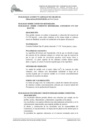 GERENCIA DE INFRAESTRUCTURA - SUBGERENCIA DE ESTUDIOS
PROYECTO:“ MEJORAMIENTO DEL SERVICIO EDUCATIVO DE LA
INSTITUCIÓN EDUCATIVA MODELO SAN ANTONIO DEL CENTRO POBLADO
SAN ANTONIO, DISTRITO DE MOQUEGUA, PROVINCIA MARISCAL NIETO –
MOQUEGUA”. CODIGO SNIP: 57613.
ESPECIFICACIONES TECNICAS DE ESTRUCTURAS CODIGO SNIP: 57613.
05.02.04.02.03 ACERO F'Y=4200 KG/CM2 GRADO 60.
(Ídem al ítem 02.02.03.02.03), delNivel Inicial.
05.02.04.03 SOBRE CIMIENTO REFORZADO.
05.02.04.03.01 SOBRE CIMIENTO REFORZADO, CONCRETO F'C=210
KG/CM2.
DESCRIPCIÓN
Esta partida consiste en realizar el preparado y colocación del concreto de
f´c=210 kg/cm2 , como sobre cimientos en los tramos donde se colocara
muros de albañilería acuerdo a lo establecido en los planos del proyecto.
MATERIALES
Cemento Portland Tipo IP, piedra chancada ½”-3/4” Arena gruesa y agua.
Procedimiento constructivo
La superficie del terreno será humedecida a fin de que no absorba el agua
del concreto de los cimientos; primero se verterá una capa de concreto de
por lo que el molde de encofrado quedara total mente lleno y
uniforme. La parte superior de los cimientos corridos deberá quedar
plana y rugosa, se curará el concreto regando agua en las superficies.
MÉTODO DE MEDICIÓN
La unidad de medida será el metro cúbico (m3.) de concreto de sobre
cimientos, este volumen será determinado calculando el largo por la
sección ocupada por el concreto medido en el terreno convenientemente
colocado de acuerdo a los planos
FORMA DE VALORIZACIÓN
La forma de pago será a la verificación y cálculo del volumen del concreto
de cimientos corridos convenientemente colocado, por el precio unitario del
Presupuesto, con la aprobación del Inspector.
05.02.04.03.02 ENCOFRADO Y DESENCOFRADO SOBRE CIMIENTOS.
DESCRIPCIÓN.
Los encofrados deberán permitir obtener una estructura que cumpla con los
perfiles, niveles, alineamientos y dimensiones requeridas en los planos.
Los encofrados y sus soportes deberán estar adecuadamente arriostrados y ser lo
suficientemente impermeables para impedir pérdidas de mortero.
El diseño y construcción de los encofrados será de responsabilidad del
Constructor, el cual presentará a la Inspección los planos de los mismos para su
conocimiento.
Se permitirán las siguientes tolerancias en el concreto terminado, tanto en la
 