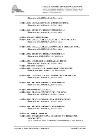 GERENCIA DE INFRAESTRUCTURA - SUBGERENCIA DE ESTUDIOS
PROYECTO:“ MEJORAMIENTO DEL SERVICIO EDUCATIVO DE LA
INSTITUCIÓN EDUCATIVA MODELO SAN ANTONIO DEL CENTRO POBLADO
SAN ANTONIO, DISTRITO DE MOQUEGUA, PROVINCIA MARISCAL NIETO –
MOQUEGUA”. CODIGO SNIP: 57613.
ESPECIFICACIONES TECNICAS DE ESTRUCTURAS CODIGO SNIP: 57613.
(Ídem al ítem 02.02.03.04.02), delNivel Inicial.
05.02.04.06.03 VIGAS, ENCOFRADO Y DESENCOFRADO.
(Ídem al ítem 02.02.03.04.03), delNivel Inicial.
05.02.04.06.04 ACERO F'Y=4200 KG/CM2 GRADO 60.
(Ídem al ítem 02.02.03.04.04), delNivel Inicial.
05.02.04.07 LOSAS ALIGERADAS.
05.02.04.07.01 LOSA ALIGERADA, CONCRETO F'C=210 KG/CM2.
(Ídem al ítem 02.02.03.05.01), delNivel Inicial.
05.02.04.07.02 LOSA ALIGERADA, ENCOFRADO Y DESENCOFRADO.
(Ídem al ítem 02.02.03.05.02), delNivel Inicial.
05.02.04.07.03 ACERO F'Y=4200 KG/CM2 GRADO 60.
(Ídem al ítem 02.02.03.05.03), del Nivel Inicial.
05.02.04.07.04 LADRILLO DE ARCILLA PARA TECHO.
(Ídem al ítem 02.02.03.05.04), delNivel Inicial.
05.02.04.08 LOSAS MACIZAS.
05.02.04.08.01 LOSA MACIZA, CONCRETO F'C=210 KG/CM2.
(Ídem al ítem 03.02.03.06.01), del Nivel Primaria.
05.02.04.08.02 LOSA MACIZA, ENCOFRADO Y DESENCOFRADO.
(Ídem al ítem 02.02.03.05.02), delNivel Inicial.
05.02.04.08.03 ACERO F'Y=4200 KG/CM2 GRADO 60.
(Ídem al ítem 02.02.03.05.03), delNivel Inicial.
05.02.04.09 GRADAS DE CONCRETO.
05.02.04.09.01 GRADAS, CONCRETO F'C=175 KG/CM2.
(Ídem al ítem 03.02.03.08.01), delNivel Primaria.
05.02.04.09.02 GRADAS, ENCOFRADO Y DESENCOFRADO.
(Ídem al ítem 03.02.03.08.01), delNivel Inicial.
05.02.04.09.03 ACERO F'Y=4200 KG/CM2 GRADO 60.
(Ídem al ítem 03.02.03.08.01), delNivel Inicial.
05.02.04.10 TANQUE CISTERNA.
05.02.04.10.01 TANQUE CISTERNA, CONCRETO F'C=210 KG/CM2.
DESCRIPCIÓN.
En el vaciado de todos los elementos correspondientes a esta partida se
 