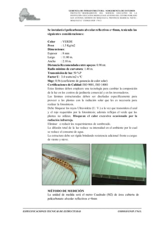 GERENCIA DE INFRAESTRUCTURA - SUBGERENCIA DE ESTUDIOS
PROYECTO:“ MEJORAMIENTO DEL SERVICIO EDUCATIVO DE LA
INSTITUCIÓN EDUCATIVA MODELO SAN ANTONIO DEL CENTRO POBLADO
SAN ANTONIO, DISTRITO DE MOQUEGUA, PROVINCIA MARISCAL NIETO –
MOQUEGUA”. CODIGO SNIP: 57613.
ESPECIFICACIONES TECNICAS DE ESTRUCTURAS CODIGO SNIP: 57613.
Se instalará el policarbonato alveolar reflectivos e=8mm, teniendo las
siguientes consideraciones:
Color : VERDE
Peso : 1.5 Kg/m2
Dimensiones:
Espesor : 8 mm
Largo : 11.80 m.
Ancho : 2.10 m.
Distancia Recomendada entre apoyos:0.90 mt.
Radio mínimo de curvatura: 1.40 m.
Transmisión de luz: 50 %P
Factor U: 3.4 watts/m2 x ºC
Shgc: 0.56 (coeficiente de ganancia de calor solar)
Certificaciones de Calidad:ISO 9001, ISO 14001
Estas láminas deben empleare una tecnología para cambiar la composición
de la luz en los centros de jardinería comercial y en los invernaderos.
Las láminas estructuradas deben ser diseñadas específicamente para
proveer a las plantas con la radiación solar que les es necesaria para
realizar la fotosíntesis.
Debe bloquear los rayos Ultravioleta (U. V.) a la vez que transmiten el azul
y el rojo requeridos por la fotosíntesis; además reflejan el verde que las
plantas no utilizan. Bloquean el calor excesivo ocasionado por la
radiación infrarroja.
Eliminar o reducir los requerimientos de sombreado.
La difusión total de la luz reduce su intensidad en el ambiente por lo cual
se reduce el consumo de agua.
La estructura debe ser rígida brindando resistencia adicional frente a cargas
de viento y nieve.
MÉTODO DE MEDICIÓN
La unidad de medida será el metro Cuadrado (M2) de área cubierta de
policarbonato alveolar reflectivos e=8mm
 