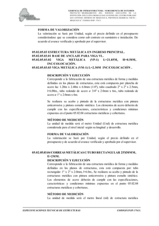 GERENCIA DE INFRAESTRUCTURA - SUBGERENCIA DE ESTUDIOS
PROYECTO:“ MEJORAMIENTO DEL SERVICIO EDUCATIVO DE LA
INSTITUCIÓN EDUCATIVA MODELO SAN ANTONIO DEL CENTRO POBLADO
SAN ANTONIO, DISTRITO DE MOQUEGUA, PROVINCIA MARISCAL NIETO –
MOQUEGUA”. CODIGO SNIP: 57613.
ESPECIFICACIONES TECNICAS DE ESTRUCTURAS CODIGO SNIP: 57613.
FORMA DE VALORIZACIÓN
La valorización se hará por Unidad, según el precio definido en el presupuesto
considerándose que se considera como sub contrato en suministro e instalación. De
acuerdo al avance verificado y aprobado por el supervisor.
05.02.05.03 ESTRUCTURA METÁLICA EN INGRESO PRINCIPAL.
05.02.05.03.01 BASE DE ANCLAJE PARA VIGA VL.
05.02.05.03.02 VIGA METÁLICA (VP-1) L=21.85M, H=0.50M,
INC/COLOCACIÓN.
05.02.05.03.03 VIGA METÁLICA (VM-1) L=2.30M INC/COLOCACIÓN .
DESCRIPCIÓN Y EJECUCIÓN
Corresponde a la fabricación de una estructura metálica de forma y medidas
definidas en los planos de estructuras, esta está compuesta por: plancha de
acero lac 1.20m x 2.40m x 6.0mm (1/4"), tubo cuadrado 2" x 2" x 2.5mm,
l=6.00m., tubo redondo de acero ø 3/4" x 2.0mm x 6m., tubo redondo de
acero ø 1" x 2.0mm x 6m.
Se realizara su acabo y pintado de la estructuras metálica con pintura
anticorrosiva y pintura esmalte sintético. Los elementos de acero deberán de
cumplir con las especificaciones, características y condiciones mínimas
expuestas en el punto 05.02.04 estructuras metálicas y coberturas.
MÉTODO DE MEDICIÓN
La unidad de medida será el metro Unidad (Und) de estructura metálica
considerada para el nivel inicial según su longitud y desarrollo.
FORMA DE VALORIZACIÓN
La valorización se hará por Unidad, según el precio definido en el
presupuesto y de acuerdo al avance verificado y aprobado por el supervisor.
05.02.05.03.04 CORREAS METÁLICAS C/TUBO RECTANGULAR 25X50MM,
E=2MM.
DESCRIPCIÓN Y EJECUCIÓN
Corresponde a la fabricación de una estructura metálica de forma y medidas
definidas en los planos de estructuras, esta está compuesta por: tubo
rectangular 1" x 2" x 2.0mm, l=6.0m., Se realizara su acabo y pintado de la
estructuras metálica con pintura anticorrosiva y pintura esmalte sintético.
Los elementos de acero deberán de cumplir con las especificaciones,
características y condiciones mínimas expuestas en el punto 05.02.04
estructuras metálicas y coberturas.
MÉTODO DE MEDICIÓN
La unidad de medida será el metro lineal (ml) de estructura metálica
 