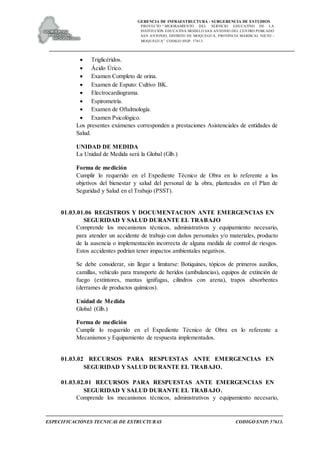 GERENCIA DE INFRAESTRUCTURA - SUBGERENCIA DE ESTUDIOS
PROYECTO:“ MEJORAMIENTO DEL SERVICIO EDUCATIVO DE LA
INSTITUCIÓN EDUCATIVA MODELO SAN ANTONIO DEL CENTRO POBLADO
SAN ANTONIO, DISTRITO DE MOQUEGUA, PROVINCIA MARISCAL NIETO –
MOQUEGUA”. CODIGO SNIP: 57613.
ESPECIFICACIONES TECNICAS DE ESTRUCTURAS CODIGO SNIP: 57613.
 Triglicéridos.
 Ácido Úrico.
 Examen Completo de orina.
 Examen de Esputo: Cultivo BK.
 Electrocardiograma.
 Espirometría.
 Examen de Oftalmología.
 Examen Psicológico.
Los presentes exámenes corresponden a prestaciones Asistenciales de entidades de
Salud.
UNIDAD DE MEDIDA
La Unidad de Medida será la Global (Glb.)
Forma de medición
Cumplir lo requerido en el Expediente Técnico de Obra en lo referente a los
objetivos del bienestar y salud del personal de la obra, planteados en el Plan de
Seguridad y Salud en el Trabajo (PSST).
01.03.01.06 REGISTROS Y DOCUMENTACION ANTE EMERGENCIAS EN
SEGURIDAD Y SALUD DURANTE EL TRABAJO
Comprende los mecanismos técnicos, administrativos y equipamiento necesario,
para atender un accidente de trabajo con daños personales y/o materiales, producto
de la ausencia o implementación incorrecta de alguna medida de control de riesgos.
Estos accidentes podrían tener impactos ambientales negativos.
Se debe considerar, sin llegar a limitarse: Botiquines, tópicos de primeros auxilios,
camillas, vehículo para transporte de heridos (ambulancias), equipos de extinción de
fuego (extintores, mantas ignifugas, cilindros con arena), trapos absorbentes
(derrames de productos químicos).
Unidad de Medida
Global (Glb.)
Forma de medición
Cumplir lo requerido en el Expediente Técnico de Obra en lo referente a
Mecanismos y Equipamiento de respuesta implementados.
01.03.02 RECURSOS PARA RESPUESTAS ANTE EMERGENCIAS EN
SEGURIDAD Y SALUD DURANTE EL TRABAJO.
01.03.02.01 RECURSOS PARA RESPUESTAS ANTE EMERGENCIAS EN
SEGURIDAD Y SALUD DURANTE EL TRABAJO.
Comprende los mecanismos técnicos, administrativos y equipamiento necesario,
 