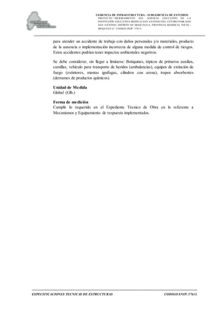 GERENCIA DE INFRAESTRUCTURA - SUBGERENCIA DE ESTUDIOS
PROYECTO:“ MEJORAMIENTO DEL SERVICIO EDUCATIVO DE LA
INSTITUCIÓN EDUCATIVA MODELO SAN ANTONIO DEL CENTRO POBLADO
SAN ANTONIO, DISTRITO DE MOQUEGUA, PROVINCIA MARISCAL NIETO –
MOQUEGUA”. CODIGO SNIP: 57613.
ESPECIFICACIONES TECNICAS DE ESTRUCTURAS CODIGO SNIP: 57613.
para atender un accidente de trabajo con daños personales y/o materiales, producto
de la ausencia o implementación incorrecta de alguna medida de control de riesgos.
Estos accidentes podrían tener impactos ambientales negativos.
Se debe considerar, sin llegar a limitarse: Botiquines, tópicos de primeros auxilios,
camillas, vehículo para transporte de heridos (ambulancias), equipos de extinción de
fuego (extintores, mantas ignifugas, cilindros con arena), trapos absorbentes
(derrames de productos químicos).
Unidad de Medida
Global (Glb.)
Forma de medición
Cumplir lo requerido en el Expediente Técnico de Obra en lo referente a
Mecanismos y Equipamiento de respuesta implementados.
 