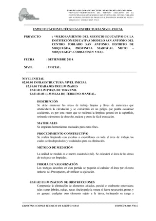 GERENCIA DE INFRAESTRUCTURA - SUBGERENCIA DE ESTUDIOS
PROYECTO:“ MEJORAMIENTO DEL SERVICIO EDUCATIVO DE LA
INSTITUCIÓN EDUCATIVA MODELO SAN ANTONIO DEL CENTRO POBLADO
SAN ANTONIO, DISTRITO DE MOQUEGUA, PROVINCIA MARISCAL NIETO –
MOQUEGUA”. CODIGO SNIP: 57613.
ESPECIFICACIONES TECNICAS DE ESTRUCTURAS CODIGO SNIP: 57613.
ESPECIFICACIONES TÉCNICAS ESTRUCTURAS NIVEL INICAL
PROYECTO : “MEJORAMIENTO DEL SERVICIO EDUCATIVO DE LA
INSTITUCIÓN EDUCATIVA MODELO SAN ANTONIO DEL
CENTRO POBLADO SAN ANTONIO, DISTRITO DE
MOQUEGUA, PROVINCIA MARISCAL NIETO –
MOQUEGUA”. CODIGO SNIP: 57613.
FECHA : SETIEMBRE 2014.
NIVEL : INICIAL.
NIVEL INICIAL
02.00.00 INFRAESTRUCTURA NIVEL INICIAL
02.01.00 TRABAJOS PRELIMINARES
02.01.01LIMPIEZA DE TERRENO.
02.01.01.01 LIMPIEZA DE TERRENO MANUAL.
DESCRIPCIÓN
Se debe mantener las áreas de trabajo limpias y libres de materiales que
obstaculicen la circulación y se conviertan en un peligro que podría ocasionar
accidentes, es por esta razón que se realizará la limpieza general en la superficie,
retirando elementos de desecho, maleza y otros de fácil extracción.
MATERIALES
Se empleará herramientas manuales para estos fines.
PROCEDIMIENTO CONSTRUCTIVO
Se realiza limpiando con escobas o escobillones en toda el área de trabajo, los
cuales serán depositados y trasladados para su eliminación.
MÉTODO DE MEDICIÓN
La unidad de medida es el metro cuadrado (m2). Se calculará el área de las zonas
de trabajo a ser limpiadas.
FORMA DE VALORIZACIÓN
Los trabajos descritos en esta partida se pagarán al calcular el área por el costo
unitario del Presupuesto, al verificar su ejecución.
02.01.02 ELIMINACION DE OBSTRUCCIONES
Comprende la eliminación de elementos aislados, parcial o totalmente enterrados;
tales como árboles, raíces, rocas (incluyendo la rotura si fuera necesario), postes y
en general cualquier otro elemento sujeto a la tierra, incluyendo su carga y
 