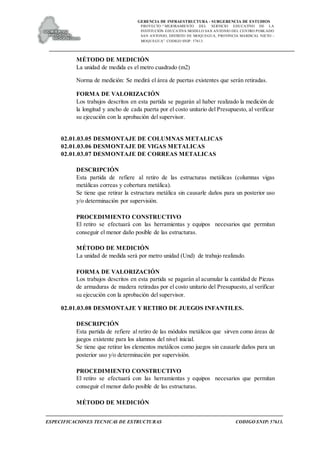 GERENCIA DE INFRAESTRUCTURA - SUBGERENCIA DE ESTUDIOS
PROYECTO:“ MEJORAMIENTO DEL SERVICIO EDUCATIVO DE LA
INSTITUCIÓN EDUCATIVA MODELO SAN ANTONIO DEL CENTRO POBLADO
SAN ANTONIO, DISTRITO DE MOQUEGUA, PROVINCIA MARISCAL NIETO –
MOQUEGUA”. CODIGO SNIP: 57613.
ESPECIFICACIONES TECNICAS DE ESTRUCTURAS CODIGO SNIP: 57613.
MÉTODO DE MEDICIÓN
La unidad de medida es el metro cuadrado (m2)
Norma de medición: Se medirá el área de puertas existentes que serán retiradas.
FORMA DE VALORIZACIÓN
Los trabajos descritos en esta partida se pagarán al haber realizado la medición de
la longitud y ancho de cada puerta por el costo unitario del Presupuesto, al verificar
su ejecución con la aprobación del supervisor.
02.01.03.05 DESMONTAJE DE COLUMNAS METALICAS
02.01.03.06 DESMONTAJE DE VIGAS METALICAS
02.01.03.07 DESMONTAJE DE CORREAS METALICAS
DESCRIPCIÓN
Esta partida de refiere al retiro de las estructuras metálicas (columnas vigas
metálicas correas y cobertura metálica).
Se tiene que retirar la estructura metálica sin causarle daños para un posterior uso
y/o determinación por supervisión.
PROCEDIMIENTO CONSTRUCTIVO
El retiro se efectuará con las herramientas y equipos necesarios que permitan
conseguir el menor daño posible de las estructuras.
MÉTODO DE MEDICIÓN
La unidad de medida será por metro unidad (Und) de trabajo realizado.
FORMA DE VALORIZACIÓN
Los trabajos descritos en esta partida se pagarán al acumular la cantidad de Piezas
de armaduras de madera retiradas por el costo unitario del Presupuesto, al verificar
su ejecución con la aprobación del supervisor.
02.01.03.08 DESMONTAJE Y RETIRO DE JUEGOS INFANTILES.
DESCRIPCIÓN
Esta partida de refiere al retiro de las módulos metálicos que sirven como áreas de
juegos existente para los alumnos del nivel inicial.
Se tiene que retirar los elementos metálicos como juegos sin causarle daños para un
posterior uso y/o determinación por supervisión.
PROCEDIMIENTO CONSTRUCTIVO
El retiro se efectuará con las herramientas y equipos necesarios que permitan
conseguir el menor daño posible de las estructuras.
MÉTODO DE MEDICIÓN
 