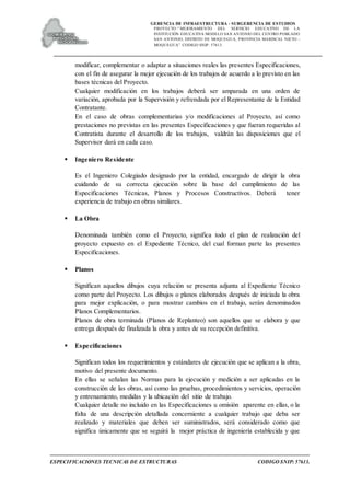 GERENCIA DE INFRAESTRUCTURA - SUBGERENCIA DE ESTUDIOS
PROYECTO:“ MEJORAMIENTO DEL SERVICIO EDUCATIVO DE LA
INSTITUCIÓN EDUCATIVA MODELO SAN ANTONIO DEL CENTRO POBLADO
SAN ANTONIO, DISTRITO DE MOQUEGUA, PROVINCIA MARISCAL NIETO –
MOQUEGUA”. CODIGO SNIP: 57613.
ESPECIFICACIONES TECNICAS DE ESTRUCTURAS CODIGO SNIP: 57613.
modificar, complementar o adaptar a situaciones reales las presentes Especificaciones,
con el fin de asegurar la mejor ejecución de los trabajos de acuerdo a lo previsto en las
bases técnicas del Proyecto.
Cualquier modificación en los trabajos deberá ser amparada en una orden de
variación, aprobada por la Supervisión y refrendada por el Representante de la Entidad
Contratante.
En el caso de obras complementarias y/o modificaciones al Proyecto, así como
prestaciones no previstas en las presentes Especificaciones y que fueran requeridas al
Contratista durante el desarrollo de los trabajos, valdrán las disposiciones que el
Supervisor dará en cada caso.
 Ingeniero Residente
Es el Ingeniero Colegiado designado por la entidad, encargado de dirigir la obra
cuidando de su correcta ejecución sobre la base del cumplimiento de las
Especificaciones Técnicas, Planos y Procesos Constructivos. Deberá tener
experiencia de trabajo en obras similares.
 La Obra
Denominada también como el Proyecto, significa todo el plan de realización del
proyecto expuesto en el Expediente Técnico, del cual forman parte las presentes
Especificaciones.
 Planos
Significan aquellos dibujos cuya relación se presenta adjunta al Expediente Técnico
como parte del Proyecto. Los dibujos o planos elaborados después de iniciada la obra
para mejor explicación, o para mostrar cambios en el trabajo, serán denominados
Planos Complementarios.
Planos de obra terminada (Planos de Replanteo) son aquellos que se elabora y que
entrega después de finalizada la obra y antes de su recepción definitiva.
 Especificaciones
Significan todos los requerimientos y estándares de ejecución que se aplican a la obra,
motivo del presente documento.
En ellas se señalan las Normas para la ejecución y medición a ser aplicadas en la
construcción de las obras, así como las pruebas, procedimientos y servicios, operación
y entrenamiento, medidas y la ubicación del sitio de trabajo.
Cualquier detalle no incluido en las Especificaciones u omisión aparente en ellas, o la
falta de una descripción detallada concerniente a cualquier trabajo que deba ser
realizado y materiales que deben ser suministrados, será considerado como que
significa únicamente que se seguirá la mejor práctica de ingeniería establecida y que
 