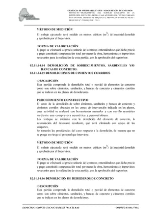 GERENCIA DE INFRAESTRUCTURA - SUBGERENCIA DE ESTUDIOS
PROYECTO:“ MEJORAMIENTO DEL SERVICIO EDUCATIVO DE LA
INSTITUCIÓN EDUCATIVA MODELO SAN ANTONIO DEL CENTRO POBLADO
SAN ANTONIO, DISTRITO DE MOQUEGUA, PROVINCIA MARISCAL NIETO –
MOQUEGUA”. CODIGO SNIP: 57613.
ESPECIFICACIONES TECNICAS DE ESTRUCTURAS CODIGO SNIP: 57613.
MÉTODO DE MEDICIÓN
El trabajo ejecutado será medido en metros cúbicos (m3) del material demolido
y aprobado por el Supervisor.
FORMA DE VALORIZACIÓN
El pago se efectuará al precio unitario del contrato; entendiéndose que dicho precio
y pago constituirá compensación total por mano de obra, herramientas e imprevistos
necesarios para la realización de esta partida, con la aprobación del supervisor.
02.01.04.04 DEMOLICION DE SOBRECIMIENTOS, SARDINELES Y/O
BANCAS DE CONCRETO.
02.01.04.05 DEMOLICIONES DE CIMIENTOS CORRIDOS
DESCRIPCIÓN
Esta partida comprende la demolición total o parcial de elementos de concreto
como son sobre cimientos, sardineles, y bancas de concreto y cimientos corridos
que se indican en los planos de demoliciones.
PROCEDIMIENTO CONSTRUCTIVO
El costo de la demolición de sobre cimientos, sardineles y bancas de concreto y
cimientos corridos ubicadas en las zonas de intervención indicada en los planos,
cuya actividad se realizará con herramientas manuales y con martillo neumático
mediante una compresora neumática y personal obrero.
Los trabajos se iniciarán con la demolición del elemento de concreto, la
acumulación del desmonte resultante, que será eliminado con apoyo de los
volquetes.
Se tomarán las providencias del caso respecto a la demolición, de manera que no
se ponga en riesgo al personalque interviene.
MÉTODO DE MEDICIÓN
El trabajo ejecutado será medido en metros cúbicos (m3) del material demolido
y aprobado por el Supervisor.
FORMA DE VALORIZACIÓN
El pago se efectuará al precio unitario del contrato; entendiéndose que dicho precio
y pago constituirá compensación total por mano de obra, herramientas e imprevistos
necesarios para la realización de esta partida, con la aprobación del supervisor.
02.01.04.06 DEMOLICION DE BEBEDEROS DE CONCRETO
DESCRIPCIÓN
Esta partida comprende la demolición total o parcial de elementos de concreto
como son sobre cimientos, sardineles, y bancas de concreto y cimientos corridos
que se indican en los planos de demoliciones.
 