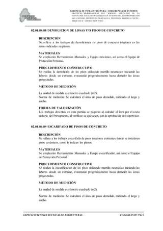 GERENCIA DE INFRAESTRUCTURA - SUBGERENCIA DE ESTUDIOS
PROYECTO:“ MEJORAMIENTO DEL SERVICIO EDUCATIVO DE LA
INSTITUCIÓN EDUCATIVA MODELO SAN ANTONIO DEL CENTRO POBLADO
SAN ANTONIO, DISTRITO DE MOQUEGUA, PROVINCIA MARISCAL NIETO –
MOQUEGUA”. CODIGO SNIP: 57613.
ESPECIFICACIONES TECNICAS DE ESTRUCTURAS CODIGO SNIP: 57613.
02.01.04.08 DEMOLICION DE LOSAS Y/O PISOS DE CONCRETO
DESCRIPCIÓN
Se refiere a los trabajos de demoliciones en pisos de concreto interiores en las
zonas indicadas en planos.
MATERIALES
Se emplearán Herramientas Manuales y Equipo mecánico, así como el Equipo de
Protección Personal.
PROCEDIMIENTO CONSTRUCTIVO
Se realiza la demolición de los pisos utilizando martillo neumático iniciando las
labores desde un extremo, avanzando progresivamente hasta demoler las áreas
proyectadas.
MÉTODO DE MEDICIÓN
La unidad de medida es el metro cuadrado (m2).
Norma de medición: Se calculará el área de pisos demolido, midiendo el largo y
ancho.
FORMA DE VALORIZACIÓN
Los trabajos descritos en esta partida se pagarán al calcular el área por el costo
unitario del Presupuesto, al verificar su ejecución, con la aprobación del supervisor.
02.01.04.09 ESCARIFADO DE PISOS DE CONCRETO
DESCRIPCIÓN
Se refiere a los trabajos escarifado de pisos interiores existentes donde se instalaran
pisos cerámicos, como lo indican los planos.
MATERIALES
Se emplearán Herramientas Manuales y Equipo escarificador, así como el Equipo
de Protección Personal.
PROCEDIMIENTO CONSTRUCTIVO
Se realiza la escarificación de los pisos utilizando martillo neumático iniciando las
labores desde un extremo, avanzando progresivamente hasta demoler las áreas
proyectadas.
MÉTODO DE MEDICIÓN
La unidad de medida es el metro cuadrado (m2)
Norma de medición: Se calculará el área de pisos demolido, midiendo el largo y
ancho.
 