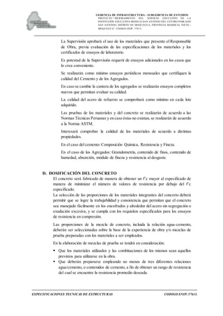 GERENCIA DE INFRAESTRUCTURA - SUBGERENCIA DE ESTUDIOS
PROYECTO:“ MEJORAMIENTO DEL SERVICIO EDUCATIVO DE LA
INSTITUCIÓN EDUCATIVA MODELO SAN ANTONIO DEL CENTRO POBLADO
SAN ANTONIO, DISTRITO DE MOQUEGUA, PROVINCIA MARISCAL NIETO –
MOQUEGUA”. CODIGO SNIP: 57613.
ESPECIFICACIONES TECNICAS DE ESTRUCTURAS CODIGO SNIP: 57613.
La Supervisión aprobará el uso de los materiales que presente el Responsable
de Obra, previa evaluación de las especificaciones de los materiales y los
certificados de ensayos de laboratorio.
Es potestad de la Supervisión requerir de ensayos adicionales en los casos que
lo crea conveniente.
Se realizarán como mínimo ensayos periódicos mensuales que certifiquen la
calidad del Cemento y de los Agregados.
En caso se cambie la cantera de los agregados se realizarán ensayos completos
nuevos que permitan evaluar su calidad.
La calidad del acero de refuerzo se comprobará como mínimo en cada lote
adquirido.
Las pruebas de los materiales y del concreto se realizarán de acuerdo a las
Normas Técnicas Peruanas y en caso éstas no existan, se realizarán de acuerdo
a la Norma ASTM.
Interesará comprobar la calidad de los materiales de acuerdo a distintas
propiedades.
En el caso del cemento: Composición Química, Resistencia y Fineza.
En el caso de los Agregados: Granulometría, contenido de finos, contenido de
humedad, absorción, módulo de fineza y resistencia al desgaste.
D. DOSIFICACIÓN DEL CONCRETO
El concreto será fabricado de manera de obtener un f’c mayor al especificado de
manera de minimizar el número de valores de resistencia por debajo del f’c
especificado.
La selección de las proporciones de los materiales integrantes del concreto deberá
permitir que se logre la trabajabilidad y consistencia que permitan que el concreto
sea manejado fácilmente en los encofrados y alrededor del acero sin segregación o
exudación excesiva, y se cumpla con los requisitos especificados para los ensayos
de resistencia en compresión.
Las proporciones de la mezcla de concreto, incluida la relación agua-cemento,
deberán ser seleccionadas sobre la base de la experiencia de obra y/o mezclas de
prueba preparadas con los materiales a ser empleados.
En la elaboración de mezclas de prueba se tendrá en consideración:
 Que los materiales utilizados y las combinaciones de los mismos sean aquellos
previstos para utilizarse en la obra.
 Que deberán prepararse empleando no menos de tres diferentes relaciones
agua/cemento, o contenidos de cemento, a fin de obtener un rango de resistencia
del cual se encuentre la resistencia promedio deseada.
 