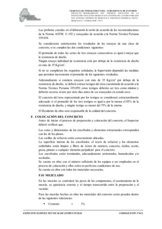 GERENCIA DE INFRAESTRUCTURA - SUBGERENCIA DE ESTUDIOS
PROYECTO:“ MEJORAMIENTO DEL SERVICIO EDUCATIVO DE LA
INSTITUCIÓN EDUCATIVA MODELO SAN ANTONIO DEL CENTRO POBLADO
SAN ANTONIO, DISTRITO DE MOQUEGUA, PROVINCIA MARISCAL NIETO –
MOQUEGUA”. CODIGO SNIP: 57613.
ESPECIFICACIONES TECNICAS DE ESTRUCTURAS CODIGO SNIP: 57613.
Las probetas curadas en el laboratorio lo serán de acuerdo de las recomendaciones
de la Norma ASTM C-192 y ensayadas de acuerdo a la Norma Técnica Peruana
339.034.
Se considerarán satisfactorios los resultados de los ensayos de una clase de
concreto, si se cumplen las dos condiciones siguientes:
El promedio de todas las series de tres ensayos consecutivos es igual o mayor que
la resistencia de diseño.
Ningún ensayo individual de resistencia está por debajo de la resistencia de diseño
en más de 35 Kg/cm².
Si no se cumplieran los requisitos señalados, la Supervisión dispondrá las medidas
que permitan incrementar el promedio de los siguientes resultados.
Adicionalmente si existiera ensayos con más de 35 Kg/cm² por debajo de la
resistencia de diseño, se deberá extraer testigos del área cuestionada de acuerdo a la
Norma Técnica Peruana 339.059; estos testigos deberán ser tres como mínimo y
deberán secarse al aire por siete días antes de ser ensayados en estado seco.
El concreto del área representado por los testigos se considerará estructuralmente
adecuado si el promedio de los tres testigos es igual a por lo menos el 85% de la
resistencia de diseño, y ningún testigo es menor del 75% de la misma.
El Residente de obra será responsable de la calidad del concreto.
F. COLOCACIÓN DEL CONCRETO
Antes de iniciar el proceso de preparación y colocación del concreto, el Inspector
deberá verificar que:
Las cotas y dimensiones de los encofrados y elementos estructurales corresponden
con los de los planos.
Las varillas de refuerzo están correctamente ubicadas.
La superficie interna de los encofrados, el acero de refuerzo y los elementos
embebidos están limpios y libres de restos de mortero, concreto, óxidos, aceite,
grasa, pintura o cualquier elemento perjudicial para el concreto.
Los encofrados estén terminados, adecuadamente arriostrados, humedecidos y/o
aceitados.
Se cuenta en obra con el número suficiente de los equipos a ser empleados en el
proceso de colocación y ellos estén en perfectas condiciones de uso.
Se cuenta en obra con todos los materiales necesarios.
F.01 MEZCLADO
En las mezclas se controlará los pesos de los componentes, el asentamiento de la
mezcla, su apariencia externa y el tiempo transcurrido entre la preparación y el
vaciado.
Para las mezclas hechas en obra los materiales del concreto serán pesados dentro
de las siguientes tolerancias:
 Cemento ± 1%
 