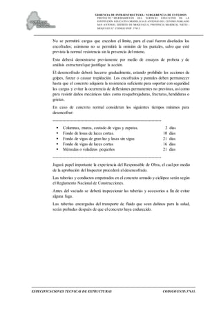 GERENCIA DE INFRAESTRUCTURA - SUBGERENCIA DE ESTUDIOS
PROYECTO:“ MEJORAMIENTO DEL SERVICIO EDUCATIVO DE LA
INSTITUCIÓN EDUCATIVA MODELO SAN ANTONIO DEL CENTRO POBLADO
SAN ANTONIO, DISTRITO DE MOQUEGUA, PROVINCIA MARISCAL NIETO –
MOQUEGUA”. CODIGO SNIP: 57613.
ESPECIFICACIONES TECNICAS DE ESTRUCTURAS CODIGO SNIP: 57613.
No se permitirá cargas que excedan el límite, para el cual fueron diseñados los
encofrados; asimismo no se permitirá la omisión de los puntales, salvo que esté
prevista la normal resistencia sin la presencia del mismo.
Esto deberá demostrarse previamente por medio de ensayos de probeta y de
análisis estructural que justifique la acción.
El desencofrado deberá hacerse gradualmente, estando prohibido las acciones de
golpes, forzar o causar trepidación. Los encofrados y puntales deben permanecer
hasta que el concreto adquiera la resistencia suficiente para soportar con seguridad
las cargas y evitar la ocurrencia de deflexiones permanentes no previstas, así como
para resistir daños mecánicos tales como resquebrajaduras, fracturas, hendiduras o
grietas.
En caso de concreto normal consideran los siguientes tiempos mínimos para
desencofrar:
------------------------------------------------------------------------------
 Columnas, muros, costado de vigas y zapatas. 2 días
 Fondo de losas de luces cortas. 10 días
 Fondo de vigas de gran luz y losas sin vigas 21 días
 Fondo de vigas de luces cortas 16 días
 Ménsulas o voladizos pequeños 21 días
------------------------------------------------------------------------------
Jugará papel importante la experiencia del Responsable de Obra, el cual por medio
de la aprobación del Inspector procederá al desencofrado.
Las tuberías y conductos empotrados en el concreto armado y ciclópeo serán según
el Reglamento Nacional de Construcciones.
Antes del vaciado se deberá inspeccionar las tuberías y accesorios a fin de evitar
alguna fuga.
Las tuberías encargadas del transporte de fluido que sean dañinos para la salud,
serán probadas después de que el concreto haya endurecido.
 