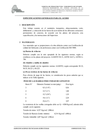 GERENCIA DE INFRAESTRUCTURA - SUBGERENCIA DE ESTUDIOS
PROYECTO:“ MEJORAMIENTO DEL SERVICIO EDUCATIVO DE LA
INSTITUCIÓN EDUCATIVA MODELO SAN ANTONIO DEL CENTRO POBLADO
SAN ANTONIO, DISTRITO DE MOQUEGUA, PROVINCIA MARISCAL NIETO –
MOQUEGUA”. CODIGO SNIP: 57613.
ESPECIFICACIONES TECNICAS DE ESTRUCTURAS CODIGO SNIP: 57613.
ESPECIFICACIONES GENERALES PARA EL ACERO
1 DESCRIPCIÓN
Este trabajo consiste en el suministro, transportes, almacenamiento, corte,
doblamiento y colocación de las barras de acero dentro de las diferentes estructuras
permanentes de concreto, de acuerdo con los planos del proyecto, esta
especificación y las instrucciones del Supervisor.
2 MATERIALES
Los materiales que se proporcionen a la obra deberán contar con Certificación de
calidad del fabricante y de preferencia contar con Certificación ISO 9000.
(a) Barras de refuerzo
Deberán cumplir con la más apropiada de las siguientes normas, según se
establezca en los planos del proyecto: AASHTO M-31, ASTM A615 y ASTM A-
706.
(b) Alambre y mallas de alambre
Deberán cumplir con las siguientes normas AASHTO, según corresponda: M-32,
M-55, M-221 y M-225.
(c) Pesos teóricos de las barras de refuerzo
Para efectos de pago de las barras, se considerarán los pesos unitarios que se
indican en la Tabla siguiente:
PESO DE LAS BARRAS POR UNIDAD DE LONGITUD
Barra N° Diámetro Nominal en mm (pulg.) Peso kg/m
3 9,5 (3 /8”) 0,56
4 12,7 (½”) 1,00
5 15,7 (5/8”) 1,55
6 19,1 (¾”) 2,24
8 25,4 (1”) 3,97
La resistencia de las varillas corrugadas debe ser fy = 4200 Kg/cm2; además debe
cumplir con lo siguiente:
Tensión de rotura 6,327 Kg/cm2 (90Ksi)
Tensión de fluencia (Límite mínimo) 4,218 Kg/cm2 (60Ksi)
Tensión Admisible 1,687 Kg/cm2 (24Ksi)
 