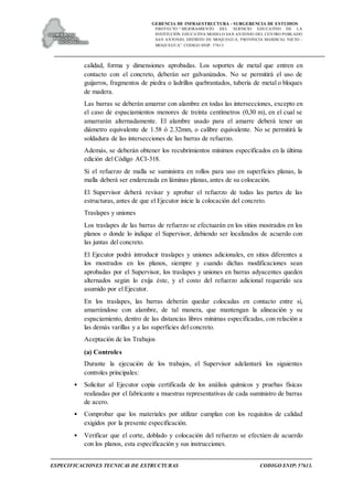 GERENCIA DE INFRAESTRUCTURA - SUBGERENCIA DE ESTUDIOS
PROYECTO:“ MEJORAMIENTO DEL SERVICIO EDUCATIVO DE LA
INSTITUCIÓN EDUCATIVA MODELO SAN ANTONIO DEL CENTRO POBLADO
SAN ANTONIO, DISTRITO DE MOQUEGUA, PROVINCIA MARISCAL NIETO –
MOQUEGUA”. CODIGO SNIP: 57613.
ESPECIFICACIONES TECNICAS DE ESTRUCTURAS CODIGO SNIP: 57613.
calidad, forma y dimensiones aprobadas. Los soportes de metal que entren en
contacto con el concreto, deberán ser galvanizados. No se permitirá el uso de
guijarros, fragmentos de piedra o ladrillos quebrantados, tubería de metal o bloques
de madera.
Las barras se deberán amarrar con alambre en todas las intersecciones, excepto en
el caso de espaciamientos menores de treinta centímetros (0,30 m), en el cual se
amarrarán alternadamente. El alambre usado para el amarre deberá tener un
diámetro equivalente de 1.58 ó 2.32mm, o calibre equivalente. No se permitirá la
soldadura de las intersecciones de las barras de refuerzo.
Además, se deberán obtener los recubrimientos mínimos especificados en la última
edición del Código ACI-318.
Si el refuerzo de malla se suministra en rollos para uso en superficies planas, la
malla deberá ser enderezada en láminas planas, antes de su colocación.
El Supervisor deberá revisar y aprobar el refuerzo de todas las partes de las
estructuras, antes de que el Ejecutor inicie la colocación del concreto.
Traslapes y uniones
Los traslapes de las barras de refuerzo se efectuarán en los sitios mostrados en los
planos o donde lo indique el Supervisor, debiendo ser localizados de acuerdo con
las juntas del concreto.
El Ejecutor podrá introducir traslapes y uniones adicionales, en sitios diferentes a
los mostrados en los planos, siempre y cuando dichas modificaciones sean
aprobadas por el Supervisor, los traslapes y uniones en barras adyacentes queden
alternados según lo exija éste, y el costo del refuerzo adicional requerido sea
asumido por el Ejecutor.
En los traslapes, las barras deberán quedar colocadas en contacto entre sí,
amarrándose con alambre, de tal manera, que mantengan la alineación y su
espaciamiento, dentro de las distancias libres mínimas especificadas, con relación a
las demás varillas y a las superficies del concreto.
Aceptación de los Trabajos
(a) Controles
Durante la ejecución de los trabajos, el Supervisor adelantará los siguientes
controles principales:
• Solicitar al Ejecutor copia certificada de los análisis químicos y pruebas físicas
realizadas por el fabricante a muestras representativas de cada suministro de barras
de acero.
• Comprobar que los materiales por utilizar cumplan con los requisitos de calidad
exigidos por la presente especificación.
• Verificar que el corte, doblado y colocación del refuerzo se efectúen de acuerdo
con los planos, esta especificación y sus instrucciones.
 