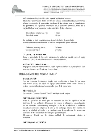 GERENCIA DE INFRAESTRUCTURA - SUBGERENCIA DE ESTUDIOS
PROYECTO:“ MEJORAMIENTO DEL SERVICIO EDUCATIVO DE LA
INSTITUCIÓN EDUCATIVA MODELO SAN ANTONIO DEL CENTRO POBLADO
SAN ANTONIO, DISTRITO DE MOQUEGUA, PROVINCIA MARISCAL NIETO –
MOQUEGUA”. CODIGO SNIP: 57613.
ESPECIFICACIONES TECNICAS DE ESTRUCTURAS CODIGO SNIP: 57613.
suficientemente impermeables para impedir pérdidas de mortero.
El diseño y construcción de los encofrados será de responsabilidad del Constructor,
el cual presentará a la supervisión los planos de los mismos para su conocimiento.
Se permitirán las siguientes tolerancias en el concreto terminado, tanto en la
verticalidad de las aristas como en las superficies de las columnas:
En cualquier longitud de 3 m: 6 mm
En toda la altura: 10 mm
La medición se hará inmediatamente después de haber desencofrado.
Para el proceso de desencofrado se tendrán los siguientes plazos mínimos:
Columnas, muros y placas: 24 horas
Costados de vigas: 24 horas
MÉTODO DE MEDICIÓN
Para el encofrado de los sobre cimientos, la unidad de medida será el metro
cuadrado (m2.) de encofrado de sobre cimiento realizado.
CONDICIONES DE PAGO
El pago se hará por metro cuadrado, según el precio definido en el presupuesto y de
acuerdo al avance verificado por el supervisor.
02.02.02.06 FALSO PISO MEZCLA 1:8, E=4"
DESCRIPCIÓN
Son los elementos de concreto simples que conforman la base de los pisos
del primer nivel, es decir se apoya directamente sobre suelo natural o
relleno compactado, sirve de base para los pisos de la planta baja.
MATERIALES
Se empleará Cemento Portland Tipo IP, hormigón de río y agua.
MÉTODO DE EJECUCIÓN
Para la ejecución del falso piso se realizará en todo la superficie de los
interiores de los ambiente delimitados por muros o alfeizares. La dosificación
de los materiales con cemento y hormigón 1:8 E= 4"; se ejecutará el batido en
mezcladora mecánica al pie de la obra y por un tiempo mínimo de 1 minuto por
carga, se nivelará el fondo y se verificará que la mezcla sea de un espesor
constante de 4”, la superficie del falso piso quedará rugoso.
El concreto deberá ser de óptima calidad, de consistencia plástica y
trabajable.
MÉTODO DE MEDICIÓN
 