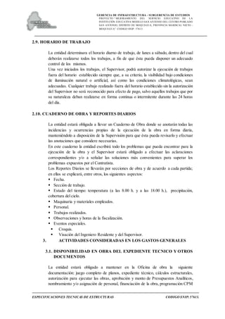 GERENCIA DE INFRAESTRUCTURA - SUBGERENCIA DE ESTUDIOS
PROYECTO:“ MEJORAMIENTO DEL SERVICIO EDUCATIVO DE LA
INSTITUCIÓN EDUCATIVA MODELO SAN ANTONIO DEL CENTRO POBLADO
SAN ANTONIO, DISTRITO DE MOQUEGUA, PROVINCIA MARISCAL NIETO –
MOQUEGUA”. CODIGO SNIP: 57613.
ESPECIFICACIONES TECNICAS DE ESTRUCTURAS CODIGO SNIP: 57613.
2.9. HORARIO DE TRABAJO
La entidad determinara el horario diurno de trabajo, de lunes a sábado, dentro del cual
deberán realizarse todos los trabajos, a fin de que ésta pueda disponer un adecuado
control de los mismos.
Una vez iniciados los trabajos, el Supervisor, podrá autorizar la ejecución de trabajos
fuera del horario establecido siempre que, a su criterio, la visibilidad bajo condiciones
de iluminación natural o artificial, así como las condiciones climatológicas, sean
adecuadas. Cualquier trabajo realizado fuera del horario establecido sin la autorización
del Supervisor no será reconocido para efecto de pago, salvo aquellos trabajos que por
su naturaleza deban realizarse en forma continua o intermitente durante las 24 horas
del día.
2.10. CUADERNO DE OBRA Y REPORTES DIARIOS
La entidad estará obligada a llevar un Cuaderno de Obra donde se anotarán todas las
incidencias y ocurrencias propias de la ejecución de la obra en forma diaria,
manteniéndolo a disposición de la Supervisión para que ésta pueda revisarlo y efectuar
las anotaciones que considere necesarias.
En este cuaderno la entidad escribirá todo los problemas que pueda encontrar para la
ejecución de la obra y el Supervisor estará obligado a efectuar las aclaraciones
correspondientes y/o a señalar las soluciones más convenientes para superar los
problemas expuestos por el Contratista.
Los Reportes Diarios se llevarán por secciones de obra y de acuerdo a cada partida;
en ellos se explicará, entre otros, los siguientes aspectos:
 Fecha.
 Sección de trabajo.
 Estado del tiempo: temperatura (a las 8.00 h. y a las 18.00 h.), precipitación,
cobertura del cielo.
 Maquinaria y materiales empleados.
 Personal.
 Trabajos realizados.
 Observaciones y horas de la fiscalización.
 Eventos especiales.
 Croquis.
 Visación del Ingeniero Residente y del Supervisor.
3. ACTIVIDADES CONSIDERADAS EN LOS GASTOS GENERALES
3.1. DISPONIBILIDAD EN OBRA DEL EXPEDIENTE TECNICO Y OTROS
DOCUMENTOS
La entidad estará obligado a mantener en la Oficina de obra la siguiente
documentación: juego completo de planos, expediente técnico, cálculos estructurales,
autorización para ejecutar las obras, aprobación y monto de Presupuestos Analíticos,
nombramiento y/o asignación de personal, financiación de la obra, programación CPM
 