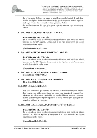 GERENCIA DE INFRAESTRUCTURA - SUBGERENCIA DE ESTUDIOS
PROYECTO:“ MEJORAMIENTO DEL SERVICIO EDUCATIVO DE LA
INSTITUCIÓN EDUCATIVA MODELO SAN ANTONIO DEL CENTRO POBLADO
SAN ANTONIO, DISTRITO DE MOQUEGUA, PROVINCIA MARISCAL NIETO –
MOQUEGUA”. CODIGO SNIP: 57613.
ESPECIFICACIONES TECNICAS DE ESTRUCTURAS CODIGO SNIP: 57613.
En el encuentro de losas con vigas, se considerará que la longitud de cada losa
termina en el plano lateral o costado de la viga, por consiguiente la altura o peralte
de la viga incluirá el espesor de la parte empotrada de la losa.
La partida comprende las vigas principales, vigas secundarias, vigas de amarre y
dinteles.
02.02.03.04.01 VIGAS, CONCRETO F'C=210 KG/CM2
DESCRIPCIÓN Y EJECUCIÓN
En el vaciado de todos los elementos correspondientes a esta partida se utilizará
concreto de f’c=210 Kg/cm2. Corresponde a las vigas estructurales de sección
determinadas en los planos.
(Ídem al ítem 02.02.03.03.01)
02.02.03.04.02 VIGUETAS, CONCRETO F'C=175 KG/CM2.
DESCRIPCIÓN Y EJECUCIÓN
En el vaciado de todos los elementos correspondientes a esta partida se utilizará
concreto de f’c=175 Kg/cm2. Corresponde a las viguetas de confinamiento, de
sección determinadas en los planos.
(Ídem al ítem 02.02.03.03.02)
02.02.03.04.03 VIGAS, ENCOFRADO Y DESENCOFRADO
(Ídem al ítem 02.02.03.03.03)
02.02.03.04.04 ACERO F'Y=4200 KG/CM2 GRADO 60
Ídem ítem 02.02.03.01.02
02.02.03.05 LOSAS ALIGERADAS
Son losas constituidas por viguetas de concreto y elementos livianos de relleno.
Las viguetas van unidas entre sí por una losa o capa superior de concreto. Los
elementos de relleno están constituidos por ladrillos, bloques huecos o elementos
livianos que sirven para aligerar el peso de la losa y además para conseguir una
superficie uniforme de cielorraso.
02.02.03.05.01 LOSA ALIGERADA, CONCRETO F'C=210 KG/CM2
DESCRIPCIÓN Y EJECUCIÓN
En el vaciado de todos los elementos correspondientes a esta partida se utilizará
concreto de f’c=210 Kg/cm2. Corresponde a la losa aligerada de sección
determinadas en los planos.
(Ídem al ítem 02.02.03.03.01)
 