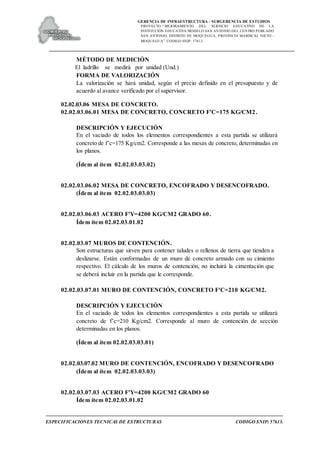 GERENCIA DE INFRAESTRUCTURA - SUBGERENCIA DE ESTUDIOS
PROYECTO:“ MEJORAMIENTO DEL SERVICIO EDUCATIVO DE LA
INSTITUCIÓN EDUCATIVA MODELO SAN ANTONIO DEL CENTRO POBLADO
SAN ANTONIO, DISTRITO DE MOQUEGUA, PROVINCIA MARISCAL NIETO –
MOQUEGUA”. CODIGO SNIP: 57613.
ESPECIFICACIONES TECNICAS DE ESTRUCTURAS CODIGO SNIP: 57613.
MÉTODO DE MEDICIÓN
El ladrillo se medirá por unidad (Und.)
FORMA DE VALORIZACIÓN
La valorización se hará unidad, según el precio definido en el presupuesto y de
acuerdo al avance verificado por el supervisor.
02.02.03.06 MESA DE CONCRETO.
02.02.03.06.01 MESA DE CONCRETO, CONCRETO F'C=175 KG/CM2.
DESCRIPCIÓN Y EJECUCIÓN
En el vaciado de todos los elementos correspondientes a esta partida se utilizará
concreto de f’c=175 Kg/cm2. Corresponde a las mesas de concreto, determinadas en
los planos.
(Ídem al ítem 02.02.03.03.02)
02.02.03.06.02 MESA DE CONCRETO, ENCOFRADO Y DESENCOFRADO.
(Ídem al ítem 02.02.03.03.03)
02.02.03.06.03 ACERO F'Y=4200 KG/CM2 GRADO 60.
Ídem ítem 02.02.03.01.02
02.02.03.07 MUROS DE CONTENCIÓN.
Son estructuras que sirven para contener taludes o rellenos de tierra que tienden a
deslizarse. Están conformadas de un muro de concreto armado con su cimiento
respectivo. El cálculo de los muros de contención, no incluirá la cimentación que
se deberá incluir en la partida que le corresponde.
02.02.03.07.01 MURO DE CONTENCIÓN, CONCRETO F'C=210 KG/CM2.
DESCRIPCIÓN Y EJECUCIÓN
En el vaciado de todos los elementos correspondientes a esta partida se utilizará
concreto de f’c=210 Kg/cm2. Corresponde al muro de contención de sección
determinadas en los planos.
(Ídem al ítem 02.02.03.03.01)
02.02.03.07.02 MURO DE CONTENCIÓN, ENCOFRADO Y DESENCOFRADO
(Ídem al ítem 02.02.03.03.03)
02.02.03.07.03 ACERO F'Y=4200 KG/CM2 GRADO 60
Ídem ítem 02.02.03.01.02
 