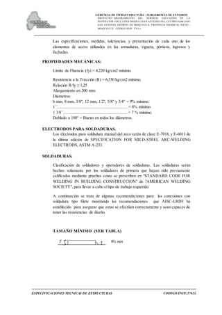 GERENCIA DE INFRAESTRUCTURA - SUBGERENCIA DE ESTUDIOS
PROYECTO:“ MEJORAMIENTO DEL SERVICIO EDUCATIVO DE LA
INSTITUCIÓN EDUCATIVA MODELO SAN ANTONIO DEL CENTRO POBLADO
SAN ANTONIO, DISTRITO DE MOQUEGUA, PROVINCIA MARISCAL NIETO –
MOQUEGUA”. CODIGO SNIP: 57613.
ESPECIFICACIONES TECNICAS DE ESTRUCTURAS CODIGO SNIP: 57613.
Las especificaciones, medidas, tolerancias, y presentación de cada uno de los
elementos de acero utilizados en las armaduras, vigueta, pórticos, ingresos y
fachadas.
PROPIEDADES MECÁNICAS:
Límite de Fluencia (fy) = 4,220 kg/cm2 mínimo.
Resistencia a la Tracción (R) = 6,330 kg/cm2 mínimo.
Relación R/fy ≥ 1,25
Alargamiento en 200 mm:
Diámetros:
6 mm, 8 mm, 3/8", 12 mm, 1/2", 5/8" y 3/4" = 9% mínimo.
1´´............................................................... = 8% mínimo.
1 3/8´´......................................................... = 7 % mínimo.
Doblado a 180° = Bueno en todos los diámetros.
ELECTRODOS PARA SOLDADURAS.
Los electrodos para soldadura manual del arco serán de clase E-7018, y E-6011 de
la última edición de SPECIFICATION FOR MILD-STEEL ARC-WELDING
ELECTRODS, ASTM A-233.
SOLDADURAS.
Clasificación de soldadores y operadores de soldaduras. Las soldaduras serán
hechas solamente por los soldadores de primera que hayan sido previamente
calificados mediante pruebas como se prescriben en "STANDARD CODE FOR
WELDING IN BUILDING CONSTRUCCION" de "AMERICAN WELDING
SOCIETY", para llevar a cabo el tipo de trabajo requerido.
A continuación se trata de algunas recomendaciones para las conexiones con
soldadura tipo filete mostrando las recomendaciones que AISC-LRDF ha
establecido para asegurar que estas se efectúen correctamente y sean capaces de
tener las resistencias de diseño.
TAMAÑO MÍNIMO (VER TABLA)
T Ws min
 