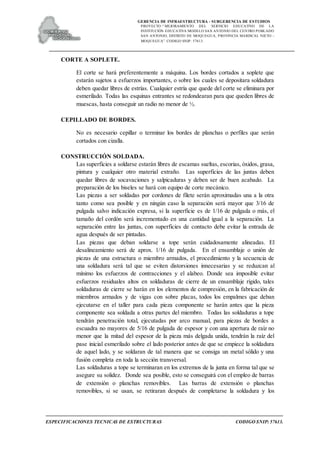 GERENCIA DE INFRAESTRUCTURA - SUBGERENCIA DE ESTUDIOS
PROYECTO:“ MEJORAMIENTO DEL SERVICIO EDUCATIVO DE LA
INSTITUCIÓN EDUCATIVA MODELO SAN ANTONIO DEL CENTRO POBLADO
SAN ANTONIO, DISTRITO DE MOQUEGUA, PROVINCIA MARISCAL NIETO –
MOQUEGUA”. CODIGO SNIP: 57613.
ESPECIFICACIONES TECNICAS DE ESTRUCTURAS CODIGO SNIP: 57613.
CORTE A SOPLETE.
El corte se hará preferentemente a máquina. Los bordes cortados a soplete que
estarán sujetos a esfuerzos importantes, o sobre los cuales se depositara soldadura
deben quedar libres de estrías. Cualquier estría que quede del corte se eliminara por
esmerilado. Todas las esquinas entrantes se redondearan para que queden libres de
muescas, hasta conseguir un radio no menor de ½.
CEPILLADO DE BORDES.
No es necesario cepillar o terminar los bordes de planchas o perfiles que serán
cortados con cizalla.
CONSTRUCCIÓN SOLDADA.
Las superficies a soldarse estarán libres de escamas sueltas, escorias, óxidos, grasa,
pintura y cualquier otro material extraño. Las superficies de las juntas deben
quedar libres de socavaciones y salpicaduras y deben ser de buen acabado. La
preparación de los biseles se hará con equipo de corte mecánico.
Las piezas a ser soldadas por cordones de filete serán aproximadas una a la otra
tanto como sea posible y en ningún caso la separación será mayor que 3/16 de
pulgada salvo indicación expresa, si la superficie es de 1/16 de pulgada o más, el
tamaño del cordón será incrementado en una cantidad igual a la separación. La
separación entre las juntas, con superficies de contacto debe evitar la entrada de
agua después de ser pintadas.
Las piezas que deban soldarse a tope serán cuidadosamente alineadas. El
desalineamiento será de aprox. 1/16 de pulgada. En el ensamblaje o unión de
piezas de una estructura o miembro armados, el procedimiento y la secuencia de
una soldadura será tal que se eviten distorsiones innecesarias y se reduzcan al
mínimo los esfuerzos de contracciones y el alabeo. Donde sea imposible evitar
esfuerzos residuales altos en soldaduras de cierre de un ensamblaje rígido, tales
soldaduras de cierre se harán en los elementos de compresión, en la fabricación de
miembros armados y de vigas con sobre placas, todos los empalmes que deban
ejecutarse en el taller para cada pieza componente se harán antes que la pieza
componente sea soldada a otras partes del miembro. Todas las soldaduras a tope
tendrán penetración total, ejecutadas por arco manual, para piezas de bordes a
escuadra no mayores de 5/16 de pulgada de espesor y con una apertura de raíz no
menor que la mitad del espesor de la pieza más delgada unida, tendrán la raíz del
pase inicial esmerilado sobre el lado posterior antes de que se empiece la soldadura
de aquel lado, y se soldaran de tal manera que se consiga un metal sólido y una
fusión completa en toda la sección transversal.
Las soldaduras a tope se terminaran en los extremos de la junta en forma tal que se
asegure su solidez. Donde sea posible, esto se conseguirá con el empleo de barras
de extensión o planchas removibles. Las barras de extensión o planchas
removibles, si se usan, se retiraran después de completarse la soldadura y los
 