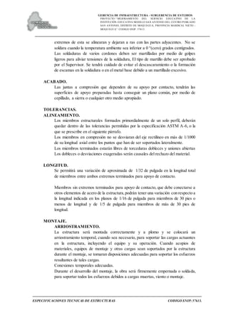 GERENCIA DE INFRAESTRUCTURA - SUBGERENCIA DE ESTUDIOS
PROYECTO:“ MEJORAMIENTO DEL SERVICIO EDUCATIVO DE LA
INSTITUCIÓN EDUCATIVA MODELO SAN ANTONIO DEL CENTRO POBLADO
SAN ANTONIO, DISTRITO DE MOQUEGUA, PROVINCIA MARISCAL NIETO –
MOQUEGUA”. CODIGO SNIP: 57613.
ESPECIFICACIONES TECNICAS DE ESTRUCTURAS CODIGO SNIP: 57613.
extremos de esta se alinearan y dejaran a ras con las partes adyacentes. No se
soldara cuando la temperatura ambiente sea inferior a 0 °(cero) grados centígrados.
Las soldaduras de varios cordones deben ser martilladas por medio de golpes
ligeros para aliviar tensiones de la soldadura, El tipo de martillo debe ser aprobado
por el Supervisor. Se tendrá cuidado de evitar el descascaramiento o la formación
de escamas en la soldadura o en el metal base debido a un martillado excesivo.
ACABADO.
Las juntas a compresión que dependen de su apoyo por contacto, tendrán las
superficies de apoyo preparadas hasta conseguir un plano común, por medio de
cepillado, a sierra o cualquier otro medio apropiado.
TOLERANCIAS.
ALINEAMIENTO.
Los miembros estructurales formados primordialmente de un solo perfil, deberán
quedar dentro de las tolerancias permitidas por la especificación ASTM A-6, o la
que se prescribe en el siguiente párrafo.
Los miembros en compresión no se desviaran del eje rectilíneo en más de 1/1000
de su longitud axial entre los puntos que han de ser soportados lateralmente.
Los miembros terminados estarán libres de torceduras dobleces y uniones abiertas
Los dobleces o desviaciones exageradas serán causales del rechazo del material.
LONGITUD.
Se permitirá una variación de aproximada de 1/32 de pulgada en la longitud total
de miembros entre ambos extremos terminados para apoyo de contacto.
Miembros sin extremos terminados para apoyo de contacto, que debe conectarse a
otros elementos de acero de la estructura,podrán tener una variación con respecto a
la longitud indicada en los planos de 1/16 de pulgada para miembros de 30 pies o
menos de longitud y de 1/5 de pulgada para miembros de más de 30 pies de
longitud.
MONTAJE.
ARRIOSTRAMIENTO.
La estructura será montada correctamente y a plomo y se colocará un
arriostramiento temporal, cuando sea necesario, para soportar las cargas actuantes
en la estructura, incluyendo el equipo y su operación. Cuando acopios de
materiales, equipos de montaje y otras cargas sean soportados por la estructura
durante el montaje, se tomaran disposiciones adecuadas para soportar los esfuerzos
resultantes de tales cargas.
Conexiones temporales adecuadas.
Durante el desarrollo del montaje, la obra será firmemente empernada o soldada,
para soportar todos los esfuerzos debidos a cargas muertas, viento o montaje.
 