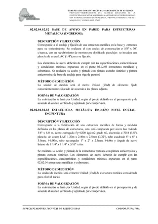 GERENCIA DE INFRAESTRUCTURA - SUBGERENCIA DE ESTUDIOS
PROYECTO:“ MEJORAMIENTO DEL SERVICIO EDUCATIVO DE LA
INSTITUCIÓN EDUCATIVA MODELO SAN ANTONIO DEL CENTRO POBLADO
SAN ANTONIO, DISTRITO DE MOQUEGUA, PROVINCIA MARISCAL NIETO –
MOQUEGUA”. CODIGO SNIP: 57613.
ESPECIFICACIONES TECNICAS DE ESTRUCTURAS CODIGO SNIP: 57613.
02.02.04.02.02 BASE DE APOYO EN PARED PARA ESTRUCTURAS
METALICAS (INGRESOS)).
DESCRIPCIÓN Y EJECUCIÓN
Corresponde a al anclaje y fijación de una estructura metálica en la base y extremos
para su sostenimiento. Se realizara el con anclas de construcción ø 5/8" x 30”
c/tuerca, con un recubrimiento de mortero pre dosificado p/anclajes se instalara una
plancha de acero LAC (1/4") para su fijación.
Los elementos de acero deberán de cumplir con las especificaciones, características
y condiciones mínimas expuestas en el punto 02.02.04 estructuras metálicas y
coberturas. Se realizara su acabo y pintado con pintura esmalte sintético y pintura
anticorrosiva de base de anclaje para viga de parasol.
MÉTODO DE MEDICIÓN
La unidad de medida será el metro Unidad (Und) de elemento fijado
convenientemente colocado de acuerdo a los planos adjunto.
FORMA DE VALORIZACIÓN
La valorización se hará por Unidad, según el precio definido en el presupuesto y de
acuerdo al avance verificado y aprobado por el supervisor.
02.02.04.02.03 ESTRUCTURA METÁLICA INGRESO NIVEL INICIAL
INC/PINTURA
DESCRIPCIÓN Y EJECUCIÓN
Corresponde a la fabricación de una estructura metálica de forma y medidas
definidas en los planos de estructuras, esta está compuesta por: acero liso redondo
3/8" x 6.0 m, acero corrugado f'y=4200 kg/cm2 grado 60, electrodo e-7018 (1/8"),
plancha de acero LAC 1.20m x 2.40m x 2.5mm (3/32"), tubo cuadrado 6" x 6" x
3.0mm, l=6.00m, tubo rectangular 1" x 2" x 2.5mm, l=6.0m y ángulo de acero
liviano de 1 1/4" x 1 1/4" x 3/16" x 6m
Se realizara su acabo y pintado de la estructuras metálica con pintura anticorrosiva y
pintura esmalte sintético. Los elementos de acero deberán de cumplir con las
especificaciones, características y condiciones mínimas expuestas en el punto
02.02.04 estructuras metálicas y coberturas.
MÉTODO DE MEDICIÓN
La unidad de medida será el metro Unidad (Und) de estructura metálica considerada
para el nivel inicial.
FORMA DE VALORIZACIÓN
La valorización se hará por Unidad, según el precio definido en el presupuesto y de
acuerdo al avance verificado y aprobado por el supervisor.
 