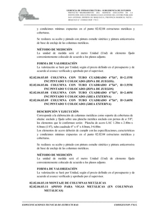 GERENCIA DE INFRAESTRUCTURA - SUBGERENCIA DE ESTUDIOS
PROYECTO:“ MEJORAMIENTO DEL SERVICIO EDUCATIVO DE LA
INSTITUCIÓN EDUCATIVA MODELO SAN ANTONIO DEL CENTRO POBLADO
SAN ANTONIO, DISTRITO DE MOQUEGUA, PROVINCIA MARISCAL NIETO –
MOQUEGUA”. CODIGO SNIP: 57613.
ESPECIFICACIONES TECNICAS DE ESTRUCTURAS CODIGO SNIP: 57613.
y condiciones mínimas expuestas en el punto 02.02.04 estructuras metálicas y
coberturas.
Se realizara su acabo y pintado con pintura esmalte sintético y pintura anticorrosiva
de base de anclaje de las columnas metálicas.
MÉTODO DE MEDICIÓN
La unidad de medida será el metro Unidad (Und) de elemento fijado
convenientemente colocado de acuerdo a los planos adjunto.
FORMA DE VALORIZACIÓN
La valorización se hará por Unidad, según el precio definido en el presupuesto y de
acuerdo al avance verificado y aprobado por el supervisor.
02.02.04.03.05 COLUMNA CON TUBO CUADRADO 4"X4", H=2.15M
INC/PINTADO Y COLOCADO (ZONA DE JUEGOS).
02.02.04.03.06 COLUMNA CON TUBO CUADRADO 4"X4", H=3.55M
INC/PINTADO Y COLOCADO (ZONA DE JUEGOS)
02.02.04.03.08 COLUMNA CON TUBO CUADRADO 4"X4", H=2.40M
INC/PINTADO Y COLOCADO (ÁREA EXTERNA)
02.02.04.03.09 COLUMNA CON TUBO CUADRADO 4"X4", H=3.60M
INC/PINTADO Y COLOCADO (ÁREA EXTERNA)
DESCRIPCIÓN Y EJECUCIÓN
Corresponde a la elaboración de columnas metálicas como soporte de coberturas de
aluzinc anclado y fijado sobre una plancha metálica anclada con pernos de ø 5/8",
los elementos que lo conforman serán: Plancha de acero LAC 1.20m x 2.40m x
6.0mm (1/4"), tubo cuadrado 4" x 4" x 4.0mm, l=6.00m
Los elementos de acero deberán de cumplir con las especificaciones, características
y condiciones mínimas expuestas en el punto 02.02.04 estructuras metálicas y
coberturas.
Se realizara su acabo y pintado con pintura esmalte sintético y pintura anticorrosiva
de base de anclaje de las columnas metálicas.
MÉTODO DE MEDICIÓN
La unidad de medida será el metro Unidad (Und) de elemento fijado
convenientemente colocado de acuerdo a los planos adjunto.
FORMA DE VALORIZACIÓN
La valorización se hará por Unidad, según el precio definido en el presupuesto y de
acuerdo al avance verificado y aprobado por el supervisor.
02.02.04.03.10 MONTAJE DE COLUMNAS METÁLICAS
02.02.04.03.11 APOYO PARA VIGAS METÁLICAS (EN COLUMNAS
METÁLICAS)
 