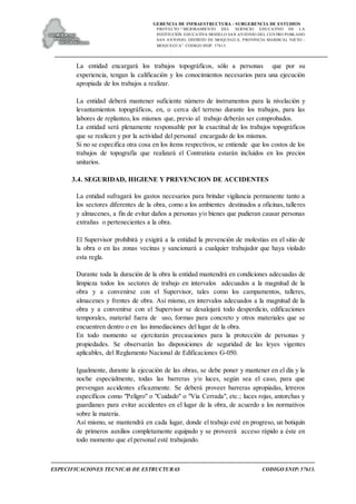 GERENCIA DE INFRAESTRUCTURA - SUBGERENCIA DE ESTUDIOS
PROYECTO:“ MEJORAMIENTO DEL SERVICIO EDUCATIVO DE LA
INSTITUCIÓN EDUCATIVA MODELO SAN ANTONIO DEL CENTRO POBLADO
SAN ANTONIO, DISTRITO DE MOQUEGUA, PROVINCIA MARISCAL NIETO –
MOQUEGUA”. CODIGO SNIP: 57613.
ESPECIFICACIONES TECNICAS DE ESTRUCTURAS CODIGO SNIP: 57613.
La entidad encargará los trabajos topográficos, sólo a personas que por su
experiencia, tengan la calificación y los conocimientos necesarios para una ejecución
apropiada de los trabajos a realizar.
La entidad deberá mantener suficiente número de instrumentos para la nivelación y
levantamientos topográficos, en, o cerca del terreno durante los trabajos, para las
labores de replanteo, los mismos que, previo al trabajo deberán ser comprobados.
La entidad será plenamente responsable por la exactitud de los trabajos topográficos
que se realicen y por la actividad del personal encargado de los mismos.
Si no se especifica otra cosa en los ítems respectivos, se entiende que los costos de los
trabajos de topografía que realizará el Contratista estarán incluidos en los precios
unitarios.
3.4. SEGURIDAD, HIGIENE Y PREVENCION DE ACCIDENTES
La entidad sufragará los gastos necesarios para brindar vigilancia permanente tanto a
los sectores diferentes de la obra, como a los ambientes destinados a oficinas, talleres
y almacenes, a fin de evitar daños a personas y/o bienes que pudieran causar personas
extrañas o pertenecientes a la obra.
El Supervisor prohibirá y exigirá a la entidad la prevención de molestias en el sitio de
la obra o en las zonas vecinas y sancionará a cualquier trabajador que haya violado
esta regla.
Durante toda la duración de la obra la entidad mantendrá en condiciones adecuadas de
limpieza todos los sectores de trabajo en intervalos adecuados a la magnitud de la
obra y a convenirse con el Supervisor, tales como los campamentos, talleres,
almacenes y frentes de obra. Así mismo, en intervalos adecuados a la magnitud de la
obra y a convenirse con el Supervisor se desalojará todo desperdicio, edificaciones
temporales, material fuera de uso, formas para concreto y otros materiales que se
encuentren dentro o en las inmediaciones del lugar de la obra.
En todo momento se ejercitarán precauciones para la protección de personas y
propiedades. Se observarán las disposiciones de seguridad de las leyes vigentes
aplicables, del Reglamento Nacional de Edificaciones G-050.
Igualmente, durante la ejecución de las obras, se debe poner y mantener en el día y la
noche especialmente, todas las barreras y/o luces, según sea el caso, para que
prevengan accidentes eficazmente. Se deberá proveer barreras apropiadas, letreros
específicos como "Peligro" o "Cuidado" o "Vía Cerrada", etc.; luces rojas, antorchas y
guardianes para evitar accidentes en el lugar de la obra, de acuerdo a los normativos
sobre la materia.
Así mismo, se mantendrá en cada lugar, donde el trabajo esté en progreso, un botiquín
de primeros auxilios completamente equipado y se proveerá acceso rápido a éste en
todo momento que el personal esté trabajando.
 