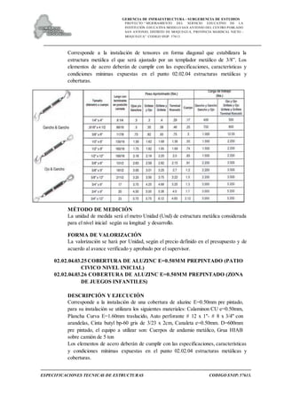 GERENCIA DE INFRAESTRUCTURA - SUBGERENCIA DE ESTUDIOS
PROYECTO:“ MEJORAMIENTO DEL SERVICIO EDUCATIVO DE LA
INSTITUCIÓN EDUCATIVA MODELO SAN ANTONIO DEL CENTRO POBLADO
SAN ANTONIO, DISTRITO DE MOQUEGUA, PROVINCIA MARISCAL NIETO –
MOQUEGUA”. CODIGO SNIP: 57613.
ESPECIFICACIONES TECNICAS DE ESTRUCTURAS CODIGO SNIP: 57613.
Corresponde a la instalación de tensores en forma diagonal que estabilizara la
estructura metálica el que será ajustado por un templador metálico de 3/8”. Los
elementos de acero deberán de cumplir con las especificaciones, características y
condiciones mínimas expuestas en el punto 02.02.04 estructuras metálicas y
coberturas.
MÉTODO DE MEDICIÓN
La unidad de medida será el metro Unidad (Und) de estructura metálica considerada
para el nivel inicial según su longitud y desarrollo.
FORMA DE VALORIZACIÓN
La valorización se hará por Unidad, según el precio definido en el presupuesto y de
acuerdo al avance verificado y aprobado por el supervisor.
02.02.04.03.25 COBERTURA DE ALUZINC E=0.50MM PREPINTADO (PATIO
CIVICO NIVEL INICIAL)
02.02.04.03.26 COBERTURA DE ALUZINC E=0.50MM PREPINTADO (ZONA
DE JUEGOS INFANTILES)
DESCRIPCIÓN Y EJECUCIÓN
Corresponde a la instalación de una cobertura de aluzinc E=0.50mm pre pintado,
para su instalación se utilizara los siguientes materiales: Calaminon CU e=0.50mm,
Plancha Curva E=1.60mm traslucido, Auto perforante # 12 x 1"- # 8 x 3/4" con
arandelas, Cinta butyl bp-60 gris de 3/23 x 2cm, Canaleta e=0.50mm. D=600mm
pre pintado, el equipo a utilizar son: Cuerpos de andamio metálico, Grua HIAB
sobre camión de 5 ton
Los elementos de acero deberán de cumplir con las especificaciones, características
y condiciones mínimas expuestas en el punto 02.02.04 estructuras metálicas y
coberturas.
 