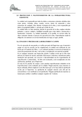 GERENCIA DE INFRAESTRUCTURA - SUBGERENCIA DE ESTUDIOS
PROYECTO:“ MEJORAMIENTO DEL SERVICIO EDUCATIVO DE LA
INSTITUCIÓN EDUCATIVA MODELO SAN ANTONIO DEL CENTRO POBLADO
SAN ANTONIO, DISTRITO DE MOQUEGUA, PROVINCIA MARISCAL NIETO –
MOQUEGUA”. CODIGO SNIP: 57613.
ESPECIFICACIONES TECNICAS DE ESTRUCTURAS CODIGO SNIP: 57613.
3.5 PROTECCION Y MANTENIMIENTO DE LA INFRAESTRUCTURA
EXISTENTE
La entidad será responsable por todos los daños a estructuras existentes aledañas tales
como postes, viviendas, pistas, canales, cercos, muros de contención y otras
estructuras de cualquier clase durante el progreso de la obra, y será responsable por
daños a la propiedad pública o privada que resulte de esto.
La entidad debe en todo momento, durante la ejecución de la obra, emplear métodos
probados y ejercer cuidado y habilidad razonable para evitar daños o destrucción a
instalaciones existentes. La entidad mantendrá, en lo posible, en servicio todas las
obras existentes durante el proceso de ejecución de la obra. Especialmente tendrá la
obligación de mantener en servicio instalaciones de riego y/o agua potable.
3.6. ENSAYOS Y PRUEBAS DE LABORATORIO Y CAMPO
Si en la ejecución de una prueba, se verifica por parte del Supervisor, que el material o
equipo no está de acuerdo con las estipulaciones, la entidad será notificada de este
hecho por el Cuaderno de Obra y se le ordenará paralizar el envío de tal material y/o
removerlo prontamente del sitio, o de la obra y reemplazarlo con material aceptable.
Si en cualquier momento, una inspección, prueba o análisis revela que la obra tiene
defectos de diseño de mezcla, materiales defectuosos o inferiores, manufactura pobre,
instalación mal ejecutada, uso excesivo o disconformidad con los requerimientos de
especificación o contractuales, tal obra será rechazada y será reemplazada con otra
satisfactoria, aprobada por el Supervisor.
El costo de las pruebas de campo y otras pruebas específicamente señaladas en las
Especificaciones serán realizados por la entidad. Ningún material, cuyas muestras se
hayan solicitado, deberá emplearse en la obra hasta que se les haya dado la aprobación
escrita por el Supervisor. La aprobación de cualquier muestra será sólo por las
características o uso nombrado en tal aprobación. Ninguna aprobación de muestras se
tomará para cambiar o modificar cualquier requisito del Contrato.
 