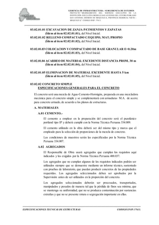 GERENCIA DE INFRAESTRUCTURA - SUBGERENCIA DE ESTUDIOS
PROYECTO:“ MEJORAMIENTO DEL SERVICIO EDUCATIVO DE LA
INSTITUCIÓN EDUCATIVA MODELO SAN ANTONIO DEL CENTRO POBLADO
SAN ANTONIO, DISTRITO DE MOQUEGUA, PROVINCIA MARISCAL NIETO –
MOQUEGUA”. CODIGO SNIP: 57613.
ESPECIFICACIONES TECNICAS DE ESTRUCTURAS CODIGO SNIP: 57613.
03.02.01.01 EXCAVACION DE ZANJA P/CIMIENTOS Y ZAPATAS
(Ídem al ítem 02.02.01.01), del Nivel Inicial.
03.02.01.02 RELLENO COMPACTADO C/EQUIPO, MAT./PROPIO
(Ídem al ítem 02.02.01.02), del Nivel Inicial.
03.02.01.03 COLOCACION YCOMPACTADO DE BASE GRANULAR E=0.20m
(Ídem al ítem 02.02.01.03), del Nivel Inicial.
03.02.01.04 ACARREO DE MATERIAL EXCEDENTE DISTANCIA PROM. 30 m
(Ídem al ítem 02.02.01.04), del Nivel Inicial.
03.02.01.05 ELIMINACION DE MATERIAL EXCEDENTE HASTA 5 km
(Ídem al ítem 02.02.01.05), del Nivel Inicial.
03.02.02 CONCRETO SIMPLE
ESPECIFICACIONES GENERALES PARA EL CONCRETO
El concreto será una mezcla de Agua-Cemento-Hormigón, preparada en una mezcladora
mecánica para el concreto simple y se complementará con armaduras M.A. de acero;
para concreto armado, de acuerdo a los planos de estructuras.
A. MATERIALES
A.01 CEMENTO.-
El cemento a emplear en la preparación del concreto será el puzolánico
portland tipo IP y deberá cumplir con la Norma Técnica Peruana 334.009.
El cemento utilizado en la obra deberá ser del mismo tipo y marca que el
empleado para la selección de proporciones de la mezcla de concreto.
Las condiciones de muestreo serán las especificadas por la Norma Técnica
Peruana 334.007.
A.02 AGREGADOS
El Responsable de Obra usará agregados que cumplan los requisitos aquí
indicados y los exigidos por la Norma Técnica Peruana 400.037.
Los agregados que no cumplan algunos de los requisitos indicados podrán ser
utilizados siempre que se demuestre mediante un informe técnico, sustentado
con pruebas de laboratorio, que puedan producir concretos de las propiedades
requeridas. Los agregados seleccionados deben ser aprobados por la
Supervisión antes de ser utilizados en la proporción del concreto.
Los agregados seleccionados deberán ser procesados, transportados,
manipulados y pesados de manera tal que la pérdida de finos sea mínima, que
se mantenga su uniformidad, que no se produzca contaminación por sustancias
extrañas y que no se presente rotura o segregación importante en ellas.
 