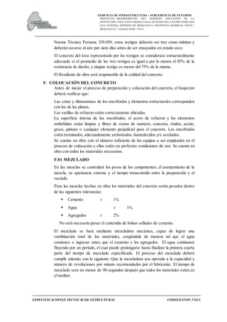 GERENCIA DE INFRAESTRUCTURA - SUBGERENCIA DE ESTUDIOS
PROYECTO:“ MEJORAMIENTO DEL SERVICIO EDUCATIVO DE LA
INSTITUCIÓN EDUCATIVA MODELO SAN ANTONIO DEL CENTRO POBLADO
SAN ANTONIO, DISTRITO DE MOQUEGUA, PROVINCIA MARISCAL NIETO –
MOQUEGUA”. CODIGO SNIP: 57613.
ESPECIFICACIONES TECNICAS DE ESTRUCTURAS CODIGO SNIP: 57613.
Norma Técnica Peruana 339.059; estos testigos deberán ser tres como mínimo y
deberán secarse al aire por siete días antes de ser ensayados en estado seco.
El concreto del área representado por los testigos se considerará estructuralmente
adecuado si el promedio de los tres testigos es igual a por lo menos el 85% de la
resistencia de diseño, y ningún testigo es menor del 75% de la misma.
El Residente de obra será responsable de la calidad del concreto.
F. COLOCACIÓN DEL CONCRETO
Antes de iniciar el proceso de preparación y colocación del concreto, el Inspector
deberá verificar que:
Las cotas y dimensiones de los encofrados y elementos estructurales corresponden
con los de los planos.
Las varillas de refuerzo están correctamente ubicadas.
La superficie interna de los encofrados, el acero de refuerzo y los elementos
embebidos están limpios y libres de restos de mortero, concreto, óxidos, aceite,
grasa, pintura o cualquier elemento perjudicial para el concreto. Los encofrados
estén terminados, adecuadamente arriostrados, humedecidos y/o aceitados.
Se cuenta en obra con el número suficiente de los equipos a ser empleados en el
proceso de colocación y ellos estén en perfectas condiciones de uso. Se cuenta en
obra con todos los materiales necesarios.
F.01 MEZCLADO
En las mezclas se controlará los pesos de los componentes, el asentamiento de la
mezcla, su apariencia externa y el tiempo transcurrido entre la preparación y el
vaciado.
Para las mezclas hechas en obra los materiales del concreto serán pesados dentro
de las siguientes tolerancias:
 Cemento ± 1%
 Agua ± 1%
 Agregados ± 2%
No será necesario pesar el contenido de bolsas selladas de cemento.
El mezclado se hará mediante mezcladora mecánica, capaz de lograr una
combinación total de los materiales, cargándola de manera tal que el agua
comience a ingresar antes que el cemento y los agregados. El agua continuará
fluyendo por un período, el cual puede prolongarse hasta finalizar la primera cuarta
parte del tiempo de mezclado especificado. El proceso del mezclado deberá
cumplir además con lo siguiente: Que la mezcladora sea operada a la capacidad y
número de revoluciones por minuto recomendados por el fabricante. El tiempo de
mezclado será no menor de 90 segundos después que todos los materiales estén en
el tambor.
 