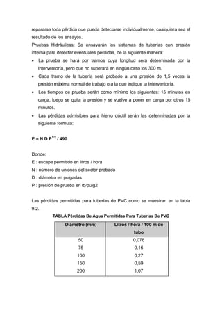 repararse toda pérdida que pueda detectarse individualmente, cualquiera sea el
resultado de los ensayos.
Pruebas Hidráulicas: Se ensayarán los sistemas de tuberías con presión
interna para detectar eventuales pérdidas, de la siguiente manera:
 La prueba se hará por tramos cuya longitud será determinada por la
Interventoría, pero que no superará en ningún caso los 300 m.
 Cada tramo de la tubería será probado a una presión de 1,5 veces la
presión máxima normal de trabajo o a la que indique la Interventoría.
 Los tiempos de prueba serán como mínimo los siguientes: 15 minutos en
carga, luego se quita la presión y se vuelve a poner en carga por otros 15
minutos.
 Las pérdidas admisibles para hierro dúctil serán las determinadas por la
siguiente fórmula:
E = N D P1/2
/ 490
Donde:
E : escape permitido en litros / hora
N : número de uniones del sector probado
D : diámetro en pulgadas
P : presión de prueba en lb/pulg2
Las pérdidas permitidas para tuberías de PVC como se muestran en la tabla
9.2.
TABLA Pérdidas De Agua Permitidas Para Tuberías De PVC
Diámetro (mm) Litros / hora / 100 m de
tubo
50 0,076
75 0,16
100 0,27
150 0,59
200 1,07
 