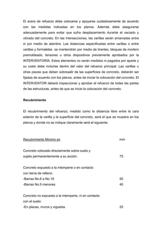 El acero de refuerzo debe colocarse y apoyarse cuidadosamente de acuerdo
con las medidas indicadas en los planos. Además debe asegurarse
adecuadamente para evitar que sufra desplazamiento durante el vaciado y
vibrado del concreto. En las intersecciones, las varillas serán amarradas entre
sí por medio de alambre. Las distancias especificadas entre varillas o entre
varillas y formaletas se mantendrán por medio de tirantes, bloques de mortero
premoldeado, tensores u otros dispositivos previamente aprobados por la
INTERVENTORÍA. Estos elementos no serán medidos ni pagados por aparte y
su costo debe incluirse dentro del valor del refuerzo principal. Las varillas u
otras piezas que deban sobresalir de las superficies de concreto, deberán ser
fijadas de acuerdo con los planos, antes de iniciar la colocación del concreto. El
INTERVENTOR deberá inspeccionar y aprobar el refuerzo de todas las partes
de las estructuras, antes de que se inicie la colocación del concreto.
Recubrimiento
El recubrimiento del refuerzo, medido como la distancia libre entre la cara
exterior de la varilla y la superficie del concreto, será el que se muestra en los
planos y donde no se indique claramente será el siguiente:
Recubrimiento Mínimo en mm
Concreto colocado directamente sobre suelo y
sujeto permanentemente a su acción. 75
Concreto expuesto a la intemperie o en contacto
con tierra de relleno:
-Barras No.6 a No.18 50
-Barras No.5 menores 40
Concreto no expuesto a la intemperie, ni en contacto
con el suelo:
-En placas, muros y viguetas 25
 