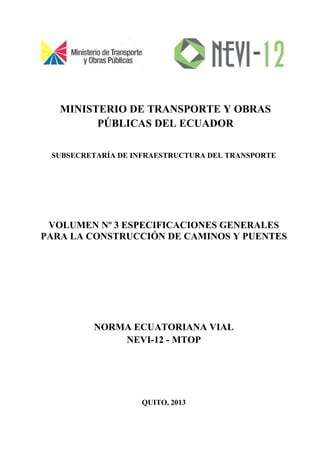 MINISTERIO DE TRANSPORTE Y OBRAS
PÚBLICAS DEL ECUADOR
SUBSECRETARÍA DE INFRAESTRUCTURA DEL TRANSPORTE
VOLUMEN Nº 3 ESPECIFICACIONES GENERALES
PARA LA CONSTRUCCIÓN DE CAMINOS Y PUENTES
NORMA ECUATORIANA VIAL
NEVI-12 - MTOP
QUITO, 2013
 