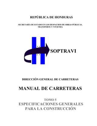 SOPTRAVI
REPÚBLICA DE HONDURAS
SECRETARÍA DE ESTADO EN LOS DESPACHOS DE OBRAS PÚBLICAS,
TRANSPORTE Y VIVIENDA
DIRECCIÓN GENERAL DE CARRETERAS
MANUAL DE CARRETERAS
TOMO 5
ESPECIFICACIONES GENERALES
PARA LA CONSTRUCCIÓN
 