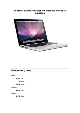 Especificaciones técnicas del MacBook Pro de 13 pulgadas<br />11430027940000<br />Dimensiones y peso<br />Alto:<br />2,41 cm<br />Ancho:<br />32,5 cm<br />Fondo:<br />22,7 cm<br />Peso:<br />2,04 kg1<br />Pantalla<br />Pantalla panorámica brillante retroiluminada por LED de 13,3 pulgadas (en diagonal) capaz de reproducir millones de colores<br />Resoluciones compatibles: 1.280 por 800 (nativa), 1.152 por 720, 1.024 por 640 y 800 por 500 píxeles con una relación dimensional de 16:10; 1.024 por 768, 800 por 600 y 640 por 480 píxeles con una relación dimensional de 4:3; 1.024 por 768, 800 por 600 y 640 por 480 píxeles con una relación dimensional ampliada de 4:3; 720 por 480 píxeles con una relación dimensional de 3:2; y 720 por 480 píxeles con una relación dimensional ampliada de 3:2<br />Procesador y memoria<br />Procesador Core i5 de doble núcleo de Intel a 2,3 GHz con 3 MB de caché de nivel 3 compartida; o bien el procesador Core i7 de doble núcleo de Intel a 2,7 GHz con 4 MB de caché de nivel 3 compartida<br />4 GB de SDRAM DDR3 (dos módulosSO-DIMM de 2 GB) a 1.333 MHz; dos ranuras SO-DIMM que admiten hasta 8 GB<br />Configuraciones estándar<br />2,3 o 2,7 GHz<br />Conexiones y ampliación<br />Toma de corriente MagSafe<br />Puerto Gigabit Ethernet<br />Un puerto FireWire 800 (hasta 800 Mb/s)<br />Dos puertos USB 2.0 (hasta 480 Mb/s)<br />Puerto Thunderbolt (hasta 10 Gb/s)<br />Entrada/salida de audio<br />Ranura para tarjetas SDXC<br />Ranura de seguridad Kensington<br />Compatibilidad con gráficos y vídeo<br />HD Graphics 3000 de Intel con 384 MB de SDRAM DDR3 compartida con la memoria principal5<br />Doble monitor y vídeo en espejo: admite simultáneamente la resolución nativa completa en la pantalla integrada y hasta 2.560 por 1.600 píxeles en una pantalla externa, ambas con capacidad para millones de colores.<br />Cámara FaceTime<br />Puerto Thunderbolt<br />Salida de vídeo digital Thunderbolt<br />Salida Mini DisplayPort nativa<br />Salida DVI mediante el adaptador de Mini DisplayPort a DVI (opcional)<br />Salida VGA mediante el adaptador de Mini DisplayPort a VGA (opcional)<br />Salida DVI de doble canal mediante el adaptador de Mini DisplayPort a DVI de doble canal, compatible con el monitor Cinema HD Display de Apple de 30 pulgadas (opcional)<br />Salida de audio y vídeo HDMI mediante un adaptador de terceros de Mini DisplayPort aHDMI<br />Almacenamiento<br />Disco duro Serial ATA de 320 o 500 GB a 5.400 rpm; disco duro opcional de 750 GB a 5.400 rpm; o memoria sólida de 128, 256 o 512 GB6<br />SuperDrive a 8x de carga por ranura (DVD±R DL, DVD±RW yCD-RW)<br />Velocidad máxima de grabación: DVD-R y DVD+R a 8x; DVD-R de doble capa, DVD+R de doble capa, DVD-RW y DVD+RW a 4x; CD-R a 24x y CD-RW a 10x<br />Velocidad máxima de lectura: DVD-R, DVD+R y DVD-ROM a 8x; DVD-ROM (DVD-9 de doble capa), DVD-R de doble capa, DVD+R de doble capa, DVD-RW y DVD+RW a 6x, y CD a 24x<br />Comunicaciones<br />Conexión inalámbrica Wi-Fi2(basada en la norma 802.11n del IEEE); compatible con las normas 802.11a, b y g del IEEE<br />Tecnología inalámbrica Bluetooth 2.1 + EDR<br />10/100/1000BASE-T Gigabit Ethernet 10/100/1000BASE-T (conector RJ-45)<br />Batería y potencia7<br />Hasta 7 horassin cables<br />Batería integrada de polímeros de litio de 63,5 vatios por hora<br />Adaptador de corriente MagSafe de 60 W con sistema de recogida de cable<br />Toma de corriente MagSafe<br />Audio<br />Altavoces estéreo con refuerzo de graves<br />Micrófono omnidireccional<br />Entrada combinada de audio/auriculares (salida digital compatible)<br />Compatibilidad con los auriculares estéreo con micrófono para el iPhone de Apple<br />Entrada<br />Teclado retroiluminado de tamaño estándar con 79 teclas, entre ellas 12 de función y 4 de flecha (dispuestas en forma de T invertida).<br />Trackpad Multi-Touch para controlar el cursor con precisión; compatible con el desplazamiento con impulso; permite pellizcar, girar, deslizar, deslizar con tres y cuatro dedos, tocar, tocar dos veces y arrastrar.<br />