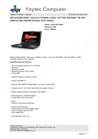 Yoytec Computer
Yoytec Computer
Laptops & Tablets > Laptops Miércoles, 25 de Mayo 2016
MSI GL62 6QC-254SP - Intel Core i7-6700HQ a 2.6Ghz, 15.6" FHD, 8GB DDR4, 1TB, GTX
940M con 2GB, DVD-RW, Windows 10 SL, Español
Modelo : GL62 6QC-254SP
Fabricante : MSI
Precio : $999.90
MSI GL62 6QC-254SP - Intel Core i7-6700HQ a 2.6Ghz, 15.6" FHD, 8GB DDR4, 1TB, GTX 940M con 2GB,
DVD-RW, Windows 10 SL, Español
Especificaciones de Producto
• CPU: Procesador Intel® Core™ i7-6700HQ
• Núcleos: 4
• Velocidad: 2.6GHz
• Máxima frecuencia Turbo: 3.5GHz
• Cache: 6MB
• Sistema Operativo: Windows 10 64-bit
• Chipset: Intel HM170
• Memoria: 8GB DDR4 2133MHz (8GB x 2) 2 ranuras, hasta 32GB
• Tamaño de LCD: 15.6" FHD (1920x1080), Anti-reflejo, IPS-level
• Gráficos: NVidia GeForce GTX 940M / 2GB GDDR3
• Almacenamiento: 1TB HDD 7200rpm
• Unidad Óptica: DVD Super Multi
• Audio
• Exclusiva Tecnología Audio Boost
• Nahimic Audio Enhancer
• Cámara Web: Tipo FHD (30fps@ 1080p)
• Lector de tarjetas: SD (XC / HC)
• LAN: Gigabit LAN
• LAN inalámbrico: 802.11ac
Yoytec Computer
Via Ricardo J. Alfaro (Tumba Muerto), Edif. Green Hill, Local #3 y #4
Panamá, Rep. de Panamá
(507) 260-7959 ventas2@yoytec.com
Página 1/2
 