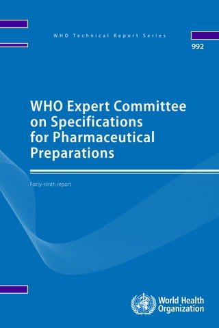 WHOExpertCommitteeonSpecificationsforPharmaceuticalPreparations992WHOTechnicalReportSeries
The Expert Committee on Specifications for Pharmaceutical
Preparations works towards clear, independent and practical
standards and guidelines for the quality assurance of
medicines. Standards are developed by the Committee
through worldwide consultation and an international
consensus-building process. The following new guidelines
were adopted and recommended for use. Revised procedure
for the development of monographs and other texts
for The International Pharmacopoeia; Revised updating
mechanism for the section on radiopharmaceuticals
in The International Pharmacopoeia; Revision of the
supplementary guidelines on good manufacturing practices:
validation, Appendix 7: non‑sterile process validation; General
guidance for inspectors on hold-time studies; 16 technical
supplements to Model guidance for the storage and transport
of time- and temperature-sensitive pharmaceutical products;
Recommendationsforqualityrequirementswhenplant-derived
artemisinin is used as a starting material in the production of
antimalarial active pharmaceutical ingredients; Multisource
(generic) pharmaceutical products: guidelines on registration
requirements to establish interchangeability: revision;
Guidance on the selection of comparator pharmaceutical
products for equivalence assessment of interchangeable
multisource (generic) products: revision; and Good review
practices: guidelines for national and regional regulatory
authorities.
W H O T e c h n i c a l R e p o r t S e r i e s
992
Forty-ninth report
WHO Expert Committee
on Specifications
for Pharmaceutical
Preparations
 